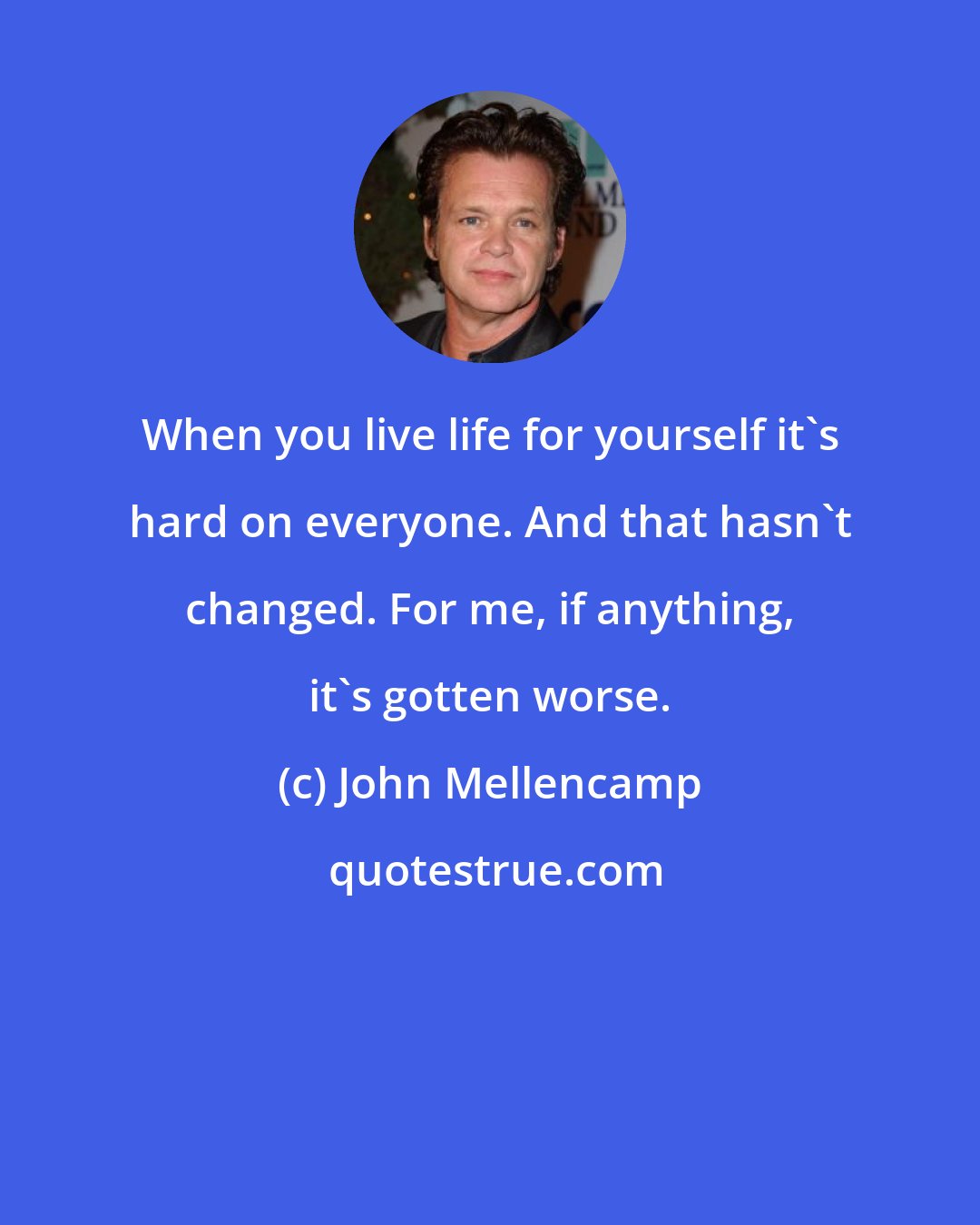 John Mellencamp: When you live life for yourself it's hard on everyone. And that hasn't changed. For me, if anything, it's gotten worse.