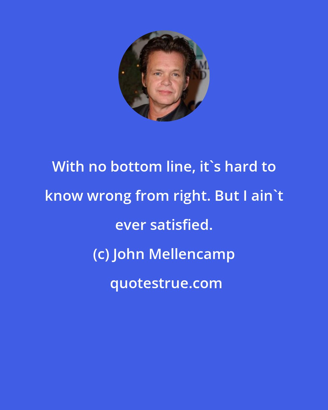 John Mellencamp: With no bottom line, it's hard to know wrong from right. But I ain't ever satisfied.