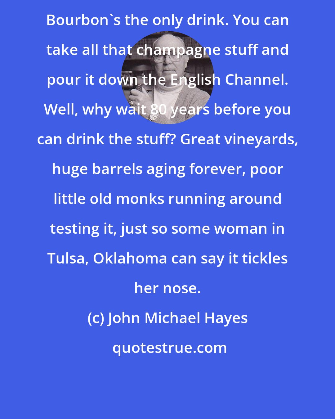 John Michael Hayes: Bourbon's the only drink. You can take all that champagne stuff and pour it down the English Channel. Well, why wait 80 years before you can drink the stuff? Great vineyards, huge barrels aging forever, poor little old monks running around testing it, just so some woman in Tulsa, Oklahoma can say it tickles her nose.