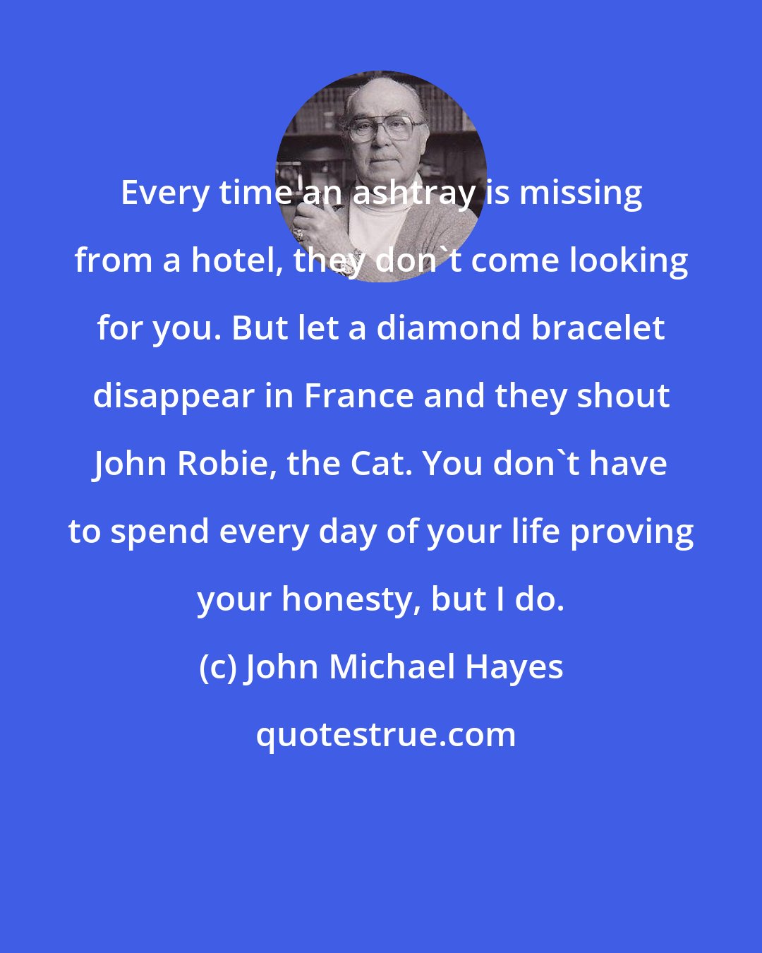 John Michael Hayes: Every time an ashtray is missing from a hotel, they don't come looking for you. But let a diamond bracelet disappear in France and they shout John Robie, the Cat. You don't have to spend every day of your life proving your honesty, but I do.