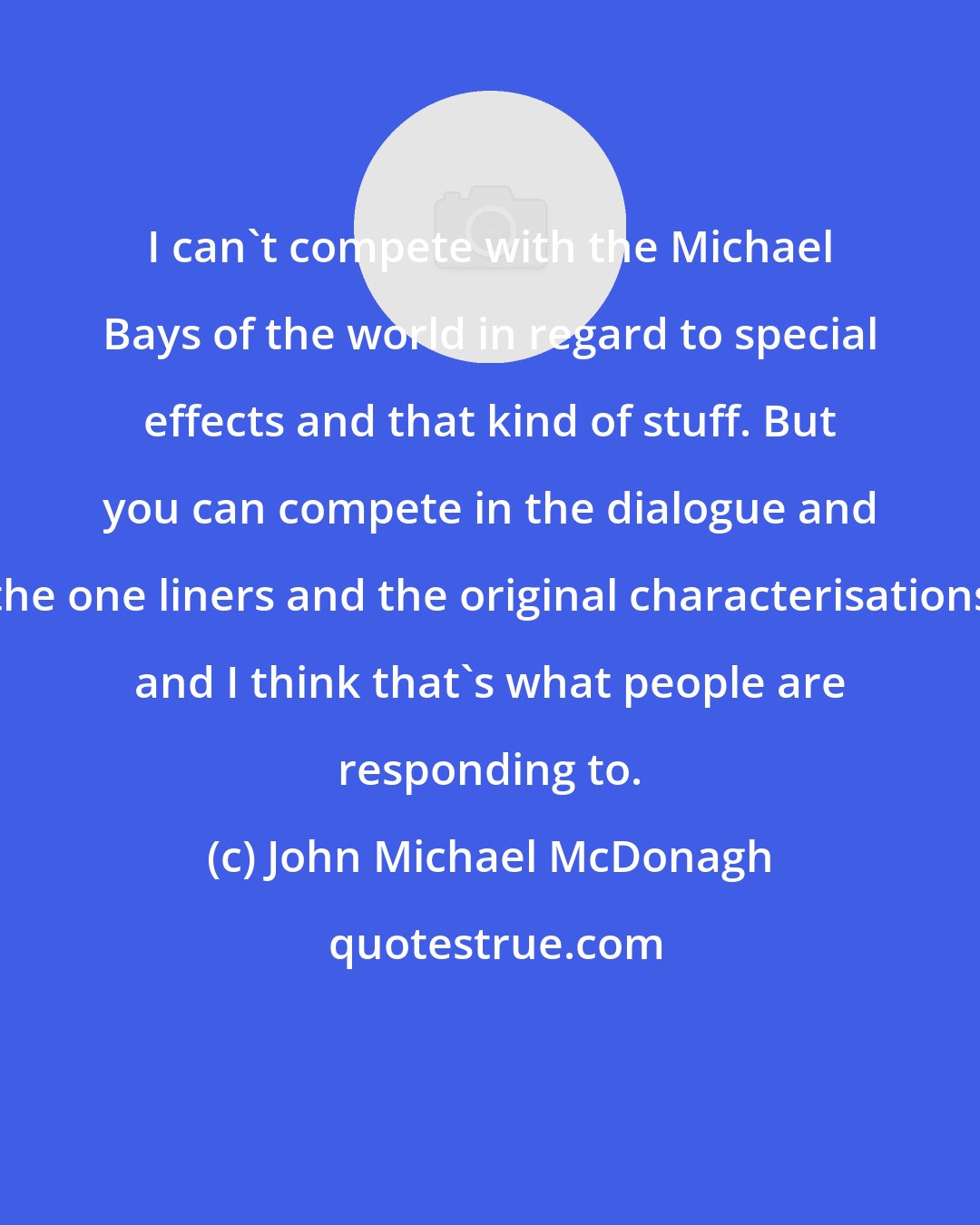 John Michael McDonagh: I can't compete with the Michael Bays of the world in regard to special effects and that kind of stuff. But you can compete in the dialogue and the one liners and the original characterisations and I think that's what people are responding to.