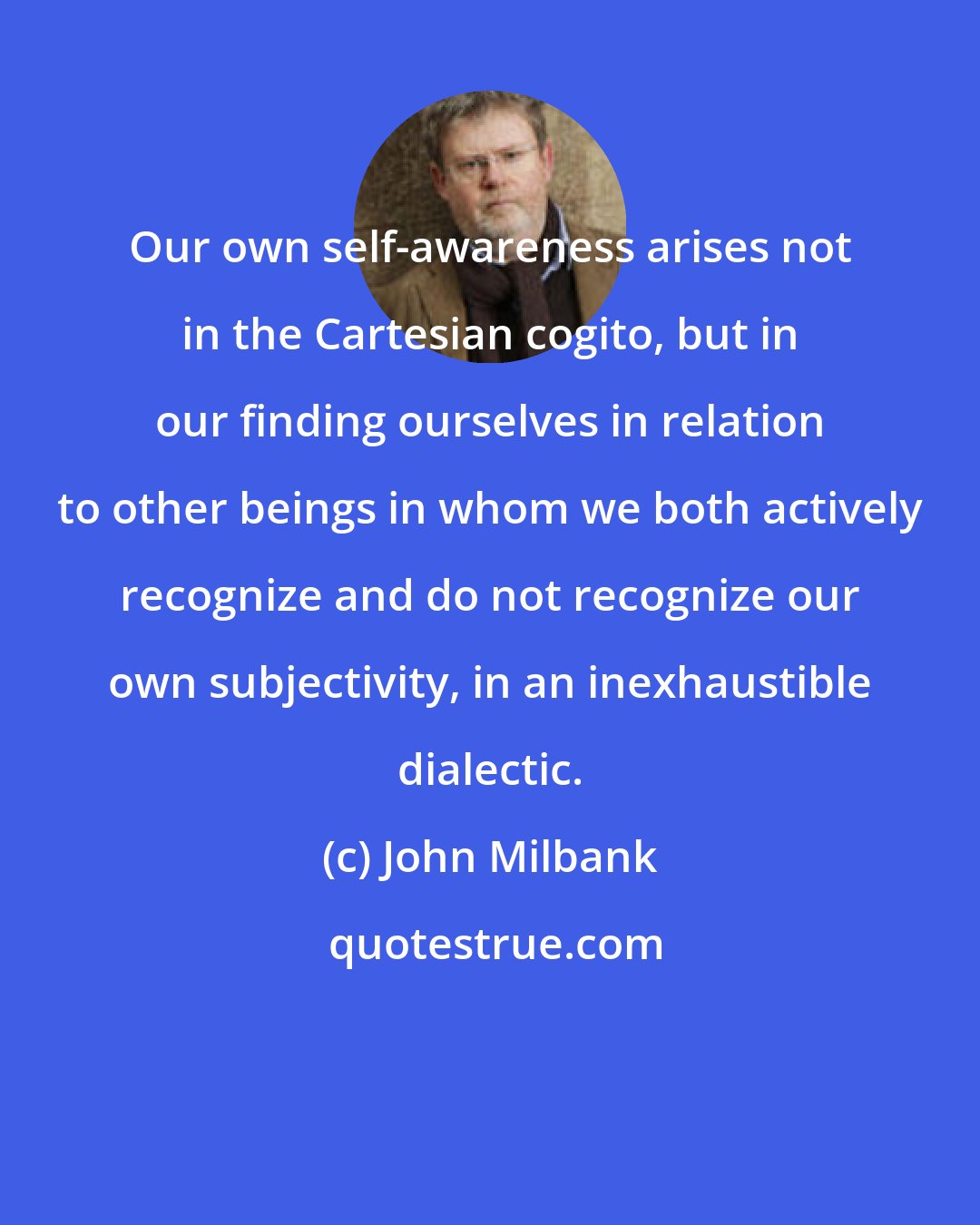 John Milbank: Our own self-awareness arises not in the Cartesian cogito, but in our finding ourselves in relation to other beings in whom we both actively recognize and do not recognize our own subjectivity, in an inexhaustible dialectic.