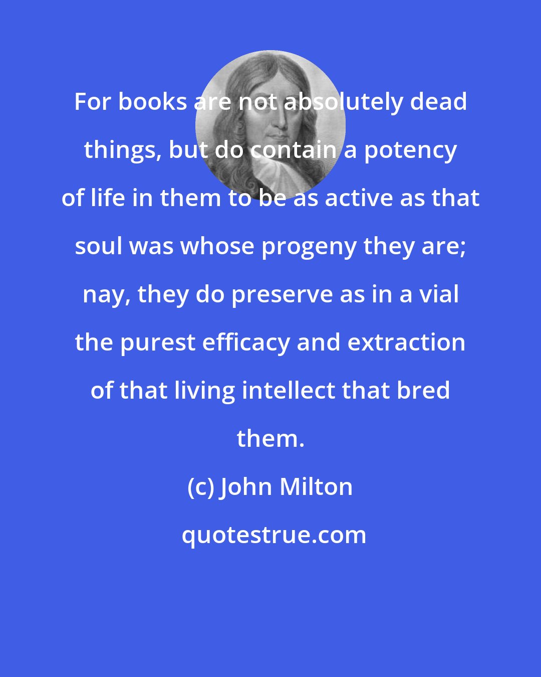 John Milton: For books are not absolutely dead things, but do contain a potency of life in them to be as active as that soul was whose progeny they are; nay, they do preserve as in a vial the purest efficacy and extraction of that living intellect that bred them.