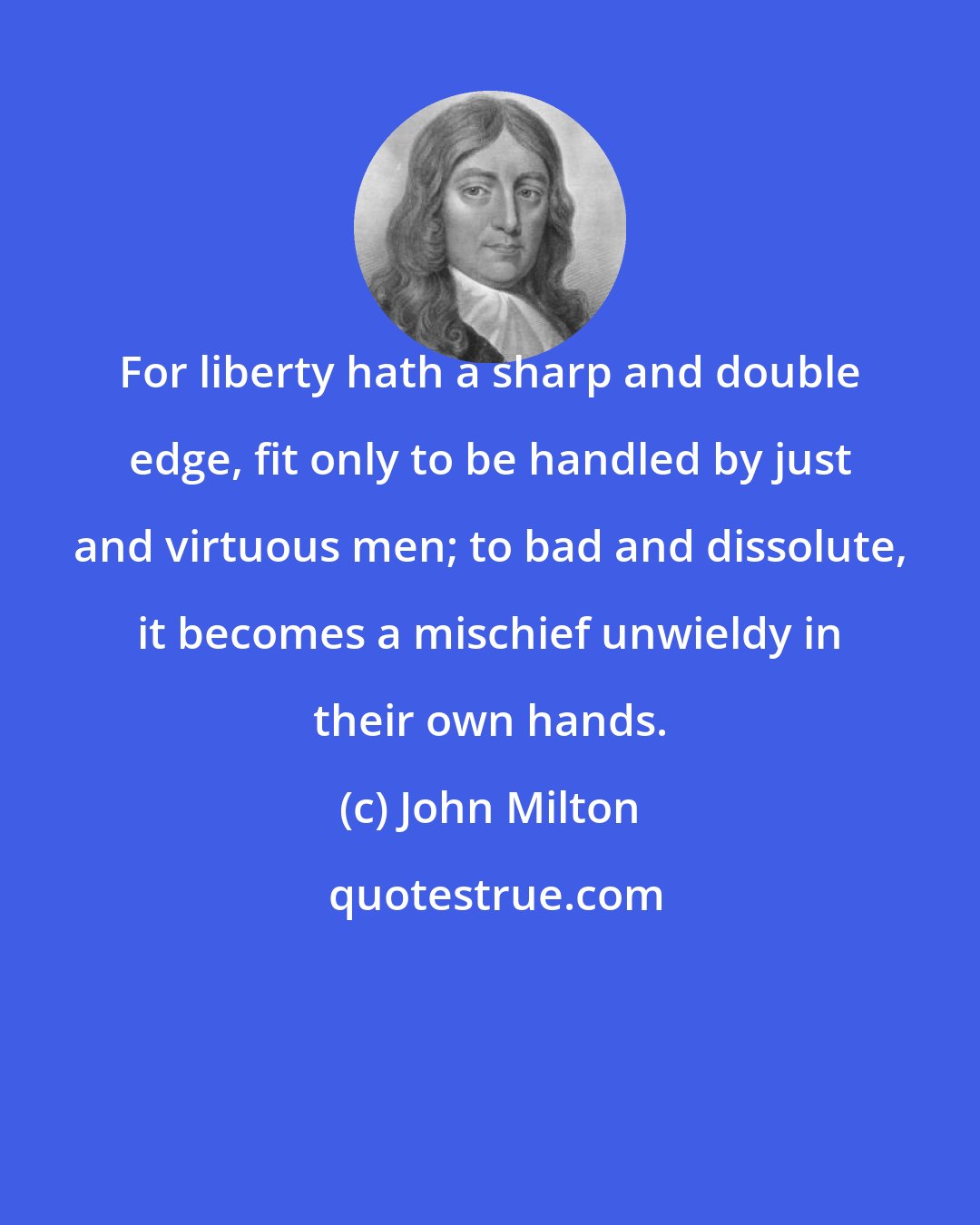 John Milton: For liberty hath a sharp and double edge, fit only to be handled by just and virtuous men; to bad and dissolute, it becomes a mischief unwieldy in their own hands.