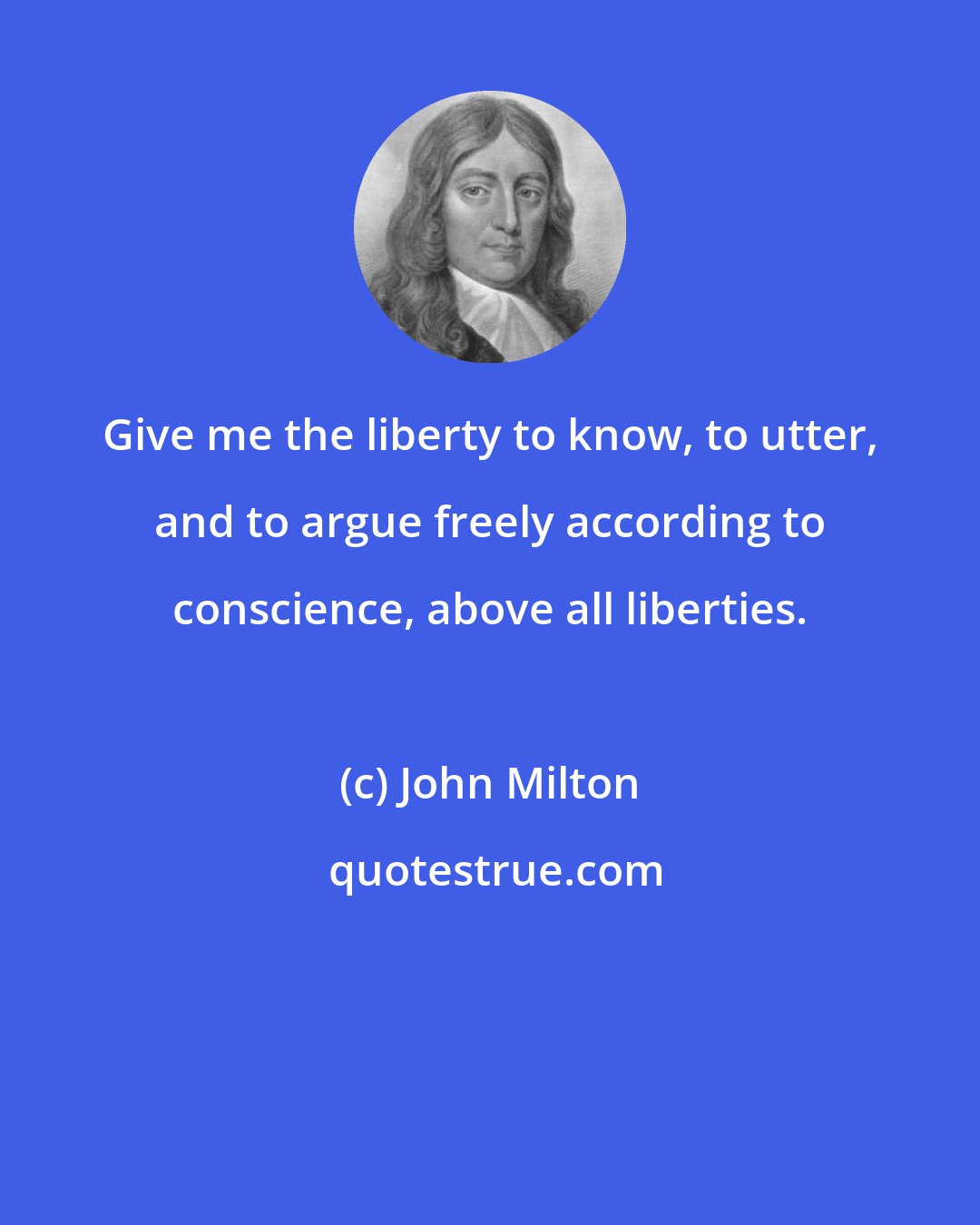 John Milton: Give me the liberty to know, to utter, and to argue freely according to conscience, above all liberties.