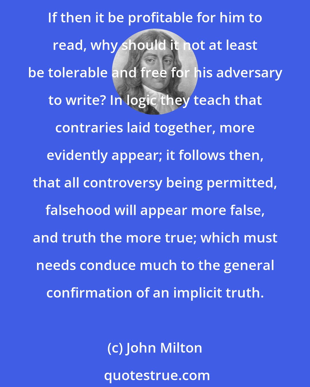 John Milton: There is no learned man but will confess be hath much profited by reading controversies,--his senses awakened, his judgment sharpened, and the truth which he holds firmly established. If then it be profitable for him to read, why should it not at least be tolerable and free for his adversary to write? In logic they teach that contraries laid together, more evidently appear; it follows then, that all controversy being permitted, falsehood will appear more false, and truth the more true; which must needs conduce much to the general confirmation of an implicit truth.