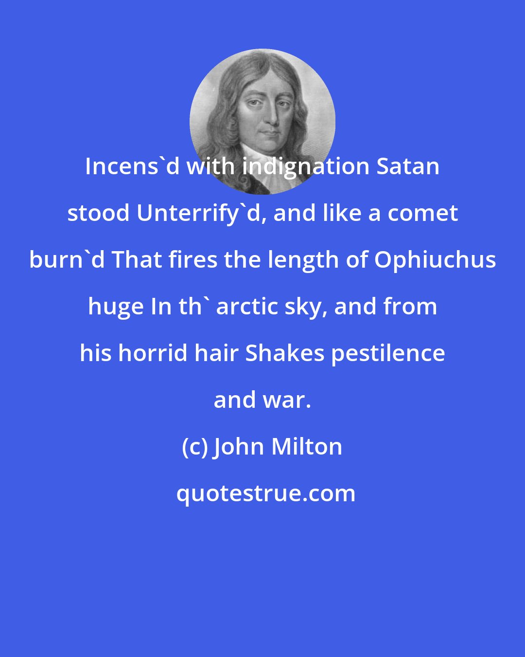 John Milton: Incens'd with indignation Satan stood Unterrify'd, and like a comet burn'd That fires the length of Ophiuchus huge In th' arctic sky, and from his horrid hair Shakes pestilence and war.