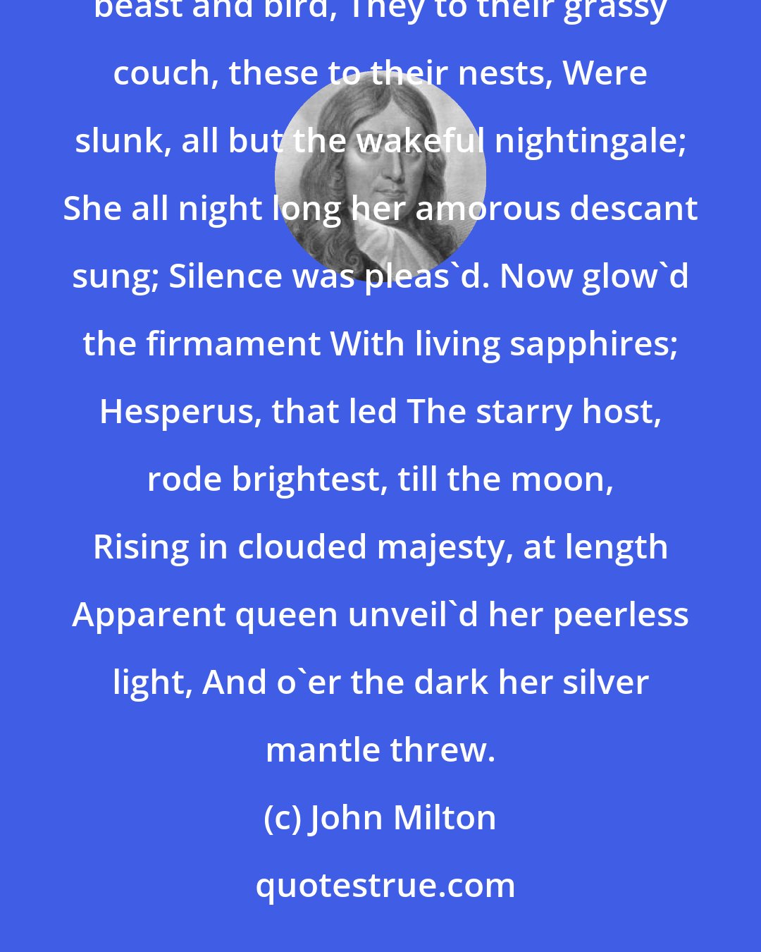 John Milton: Now came still evening on, and twilight gray Had in her sober livery all things clad; Silence accompany'd; for beast and bird, They to their grassy couch, these to their nests, Were slunk, all but the wakeful nightingale; She all night long her amorous descant sung; Silence was pleas'd. Now glow'd the firmament With living sapphires; Hesperus, that led The starry host, rode brightest, till the moon, Rising in clouded majesty, at length Apparent queen unveil'd her peerless light, And o'er the dark her silver mantle threw.