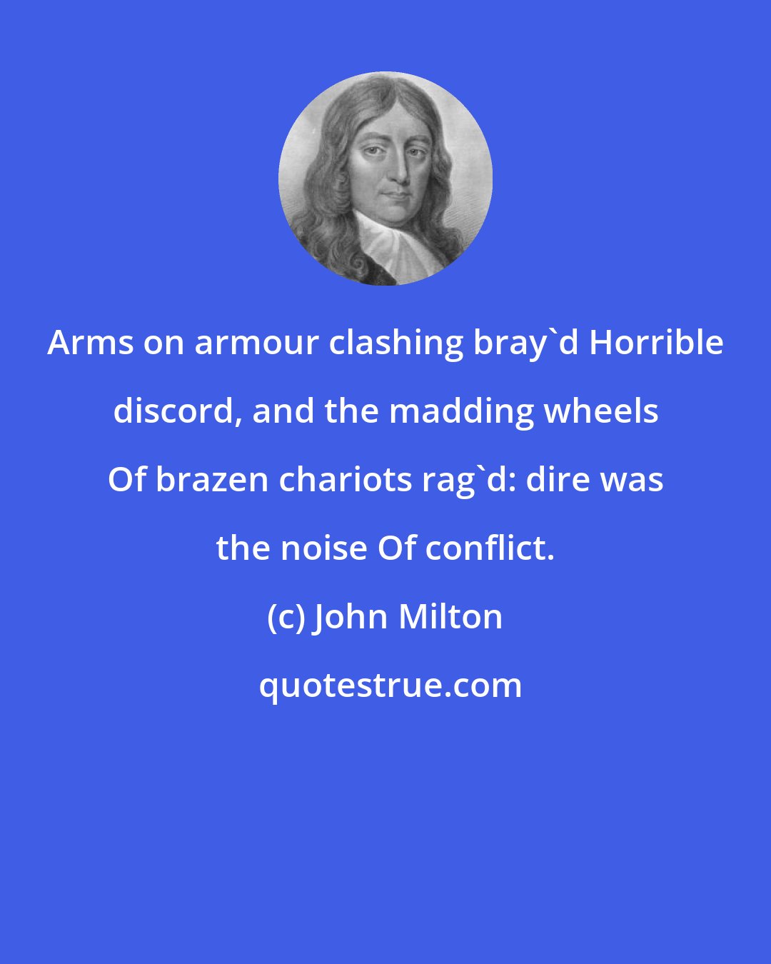 John Milton: Arms on armour clashing bray'd Horrible discord, and the madding wheels Of brazen chariots rag'd: dire was the noise Of conflict.