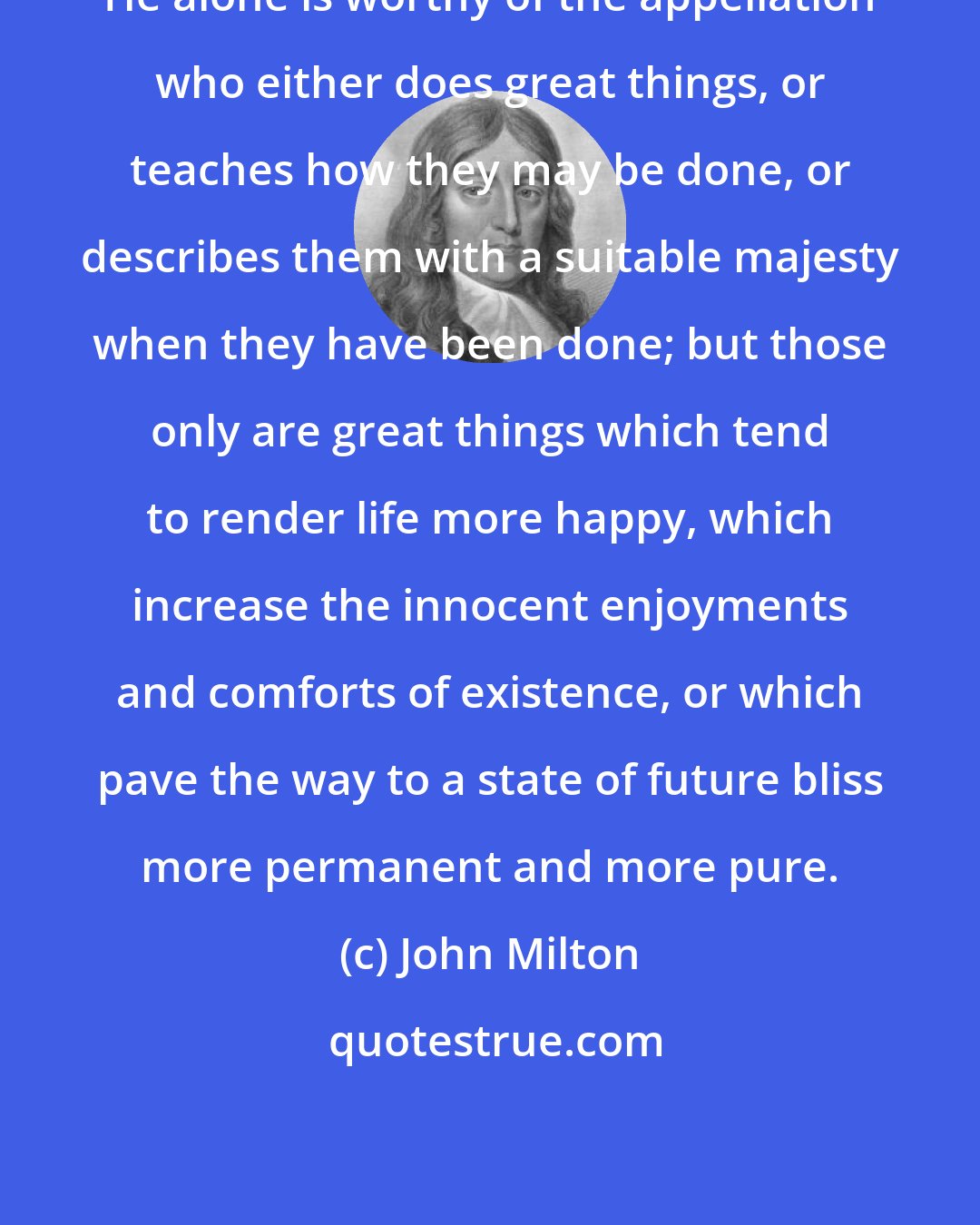John Milton: He alone is worthy of the appellation who either does great things, or teaches how they may be done, or describes them with a suitable majesty when they have been done; but those only are great things which tend to render life more happy, which increase the innocent enjoyments and comforts of existence, or which pave the way to a state of future bliss more permanent and more pure.