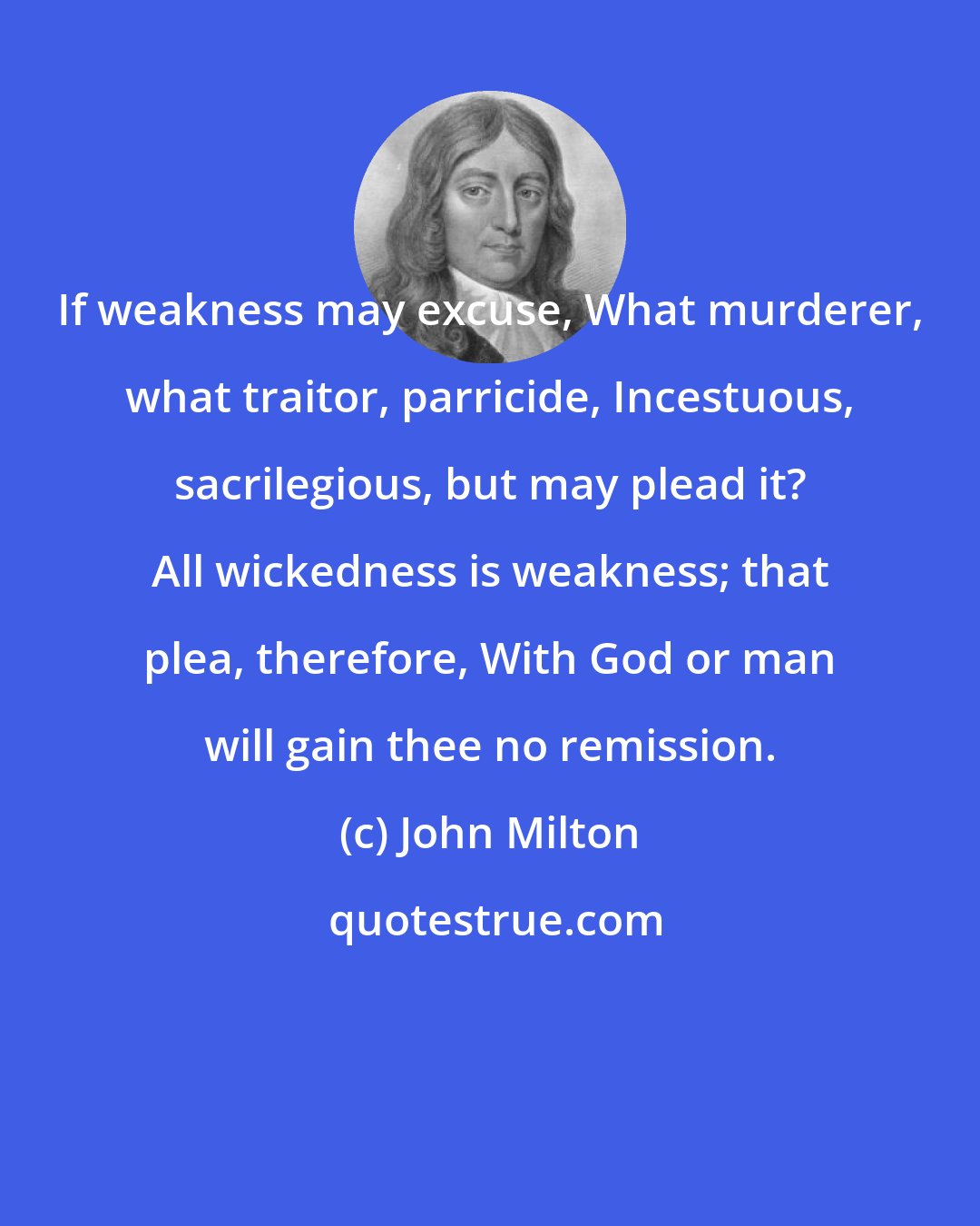 John Milton: If weakness may excuse, What murderer, what traitor, parricide, Incestuous, sacrilegious, but may plead it? All wickedness is weakness; that plea, therefore, With God or man will gain thee no remission.