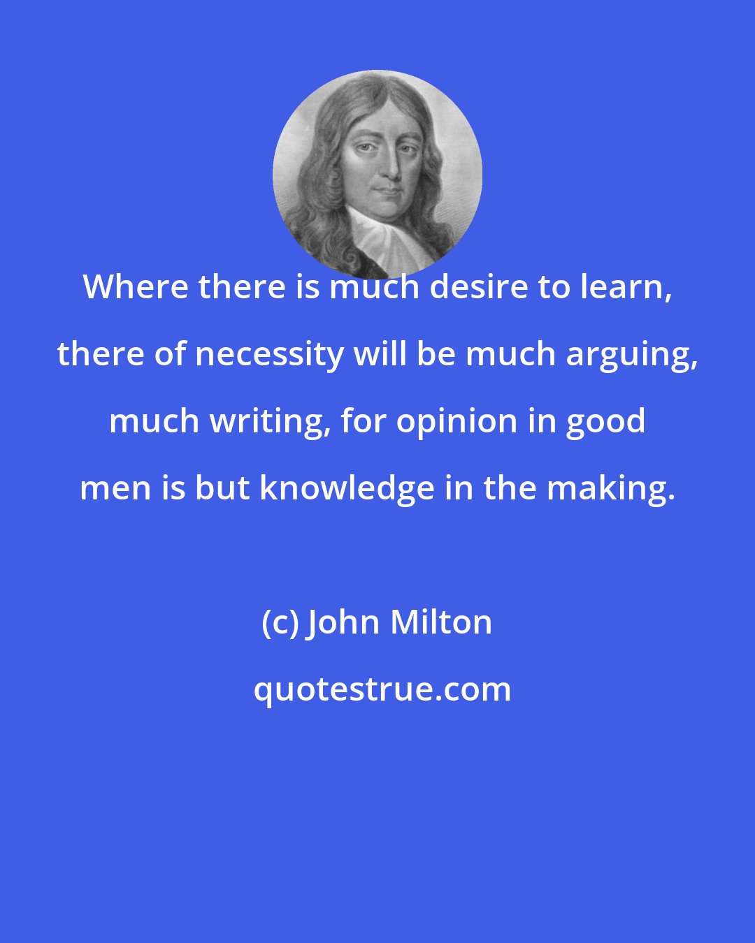 John Milton: Where there is much desire to learn, there of necessity will be much arguing, much writing, for opinion in good men is but knowledge in the making.