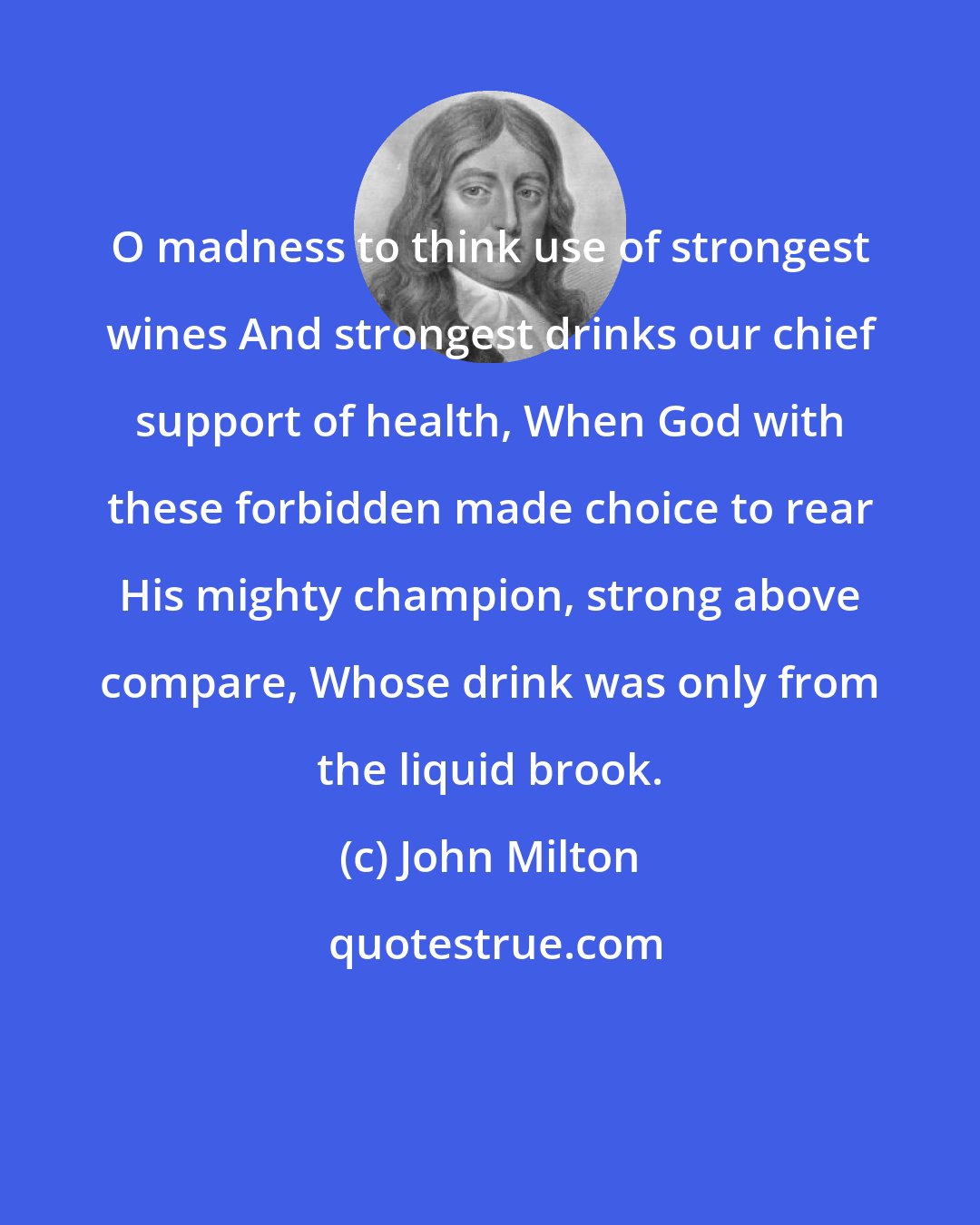 John Milton: O madness to think use of strongest wines And strongest drinks our chief support of health, When God with these forbidden made choice to rear His mighty champion, strong above compare, Whose drink was only from the liquid brook.
