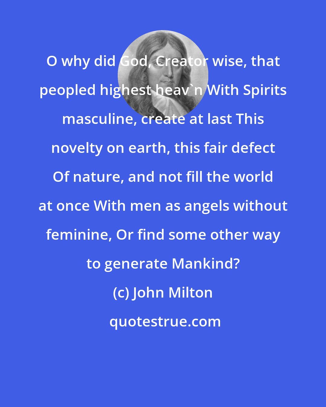 John Milton: O why did God, Creator wise, that peopled highest heav'n With Spirits masculine, create at last This novelty on earth, this fair defect Of nature, and not fill the world at once With men as angels without feminine, Or find some other way to generate Mankind?