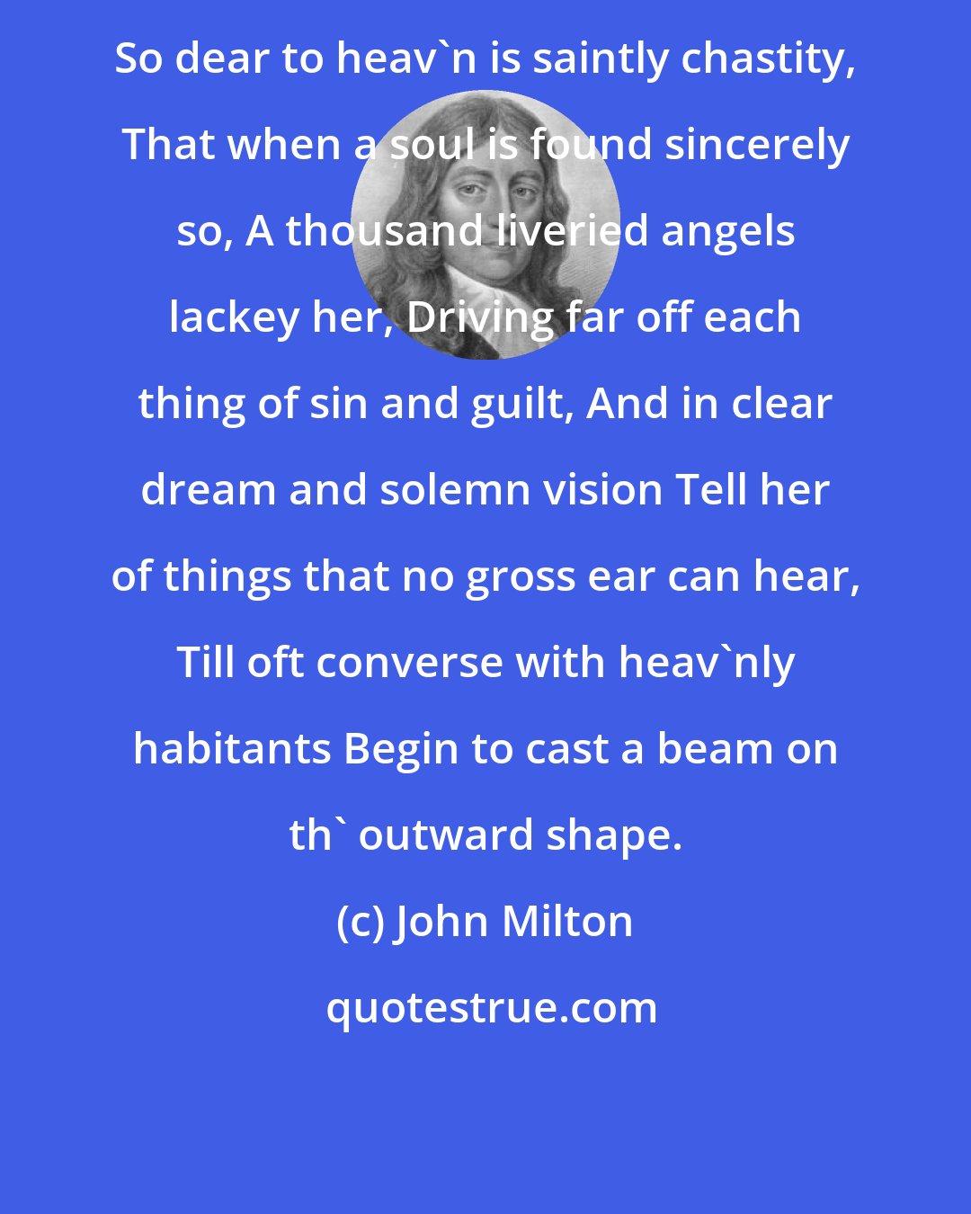 John Milton: So dear to heav'n is saintly chastity, That when a soul is found sincerely so, A thousand liveried angels lackey her, Driving far off each thing of sin and guilt, And in clear dream and solemn vision Tell her of things that no gross ear can hear, Till oft converse with heav'nly habitants Begin to cast a beam on th' outward shape.