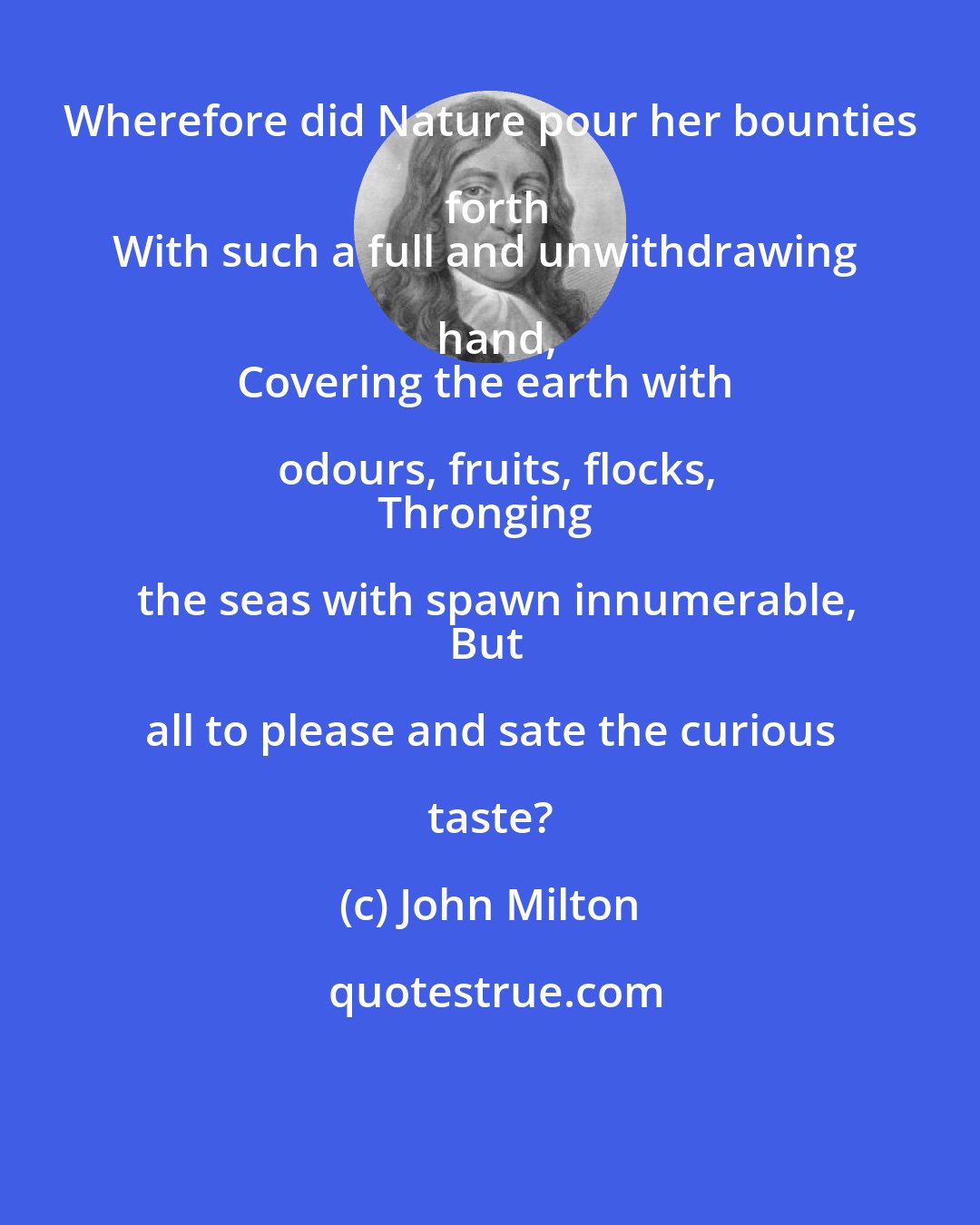 John Milton: Wherefore did Nature pour her bounties forth
With such a full and unwithdrawing hand,
Covering the earth with odours, fruits, flocks,
Thronging the seas with spawn innumerable,
But all to please and sate the curious taste?