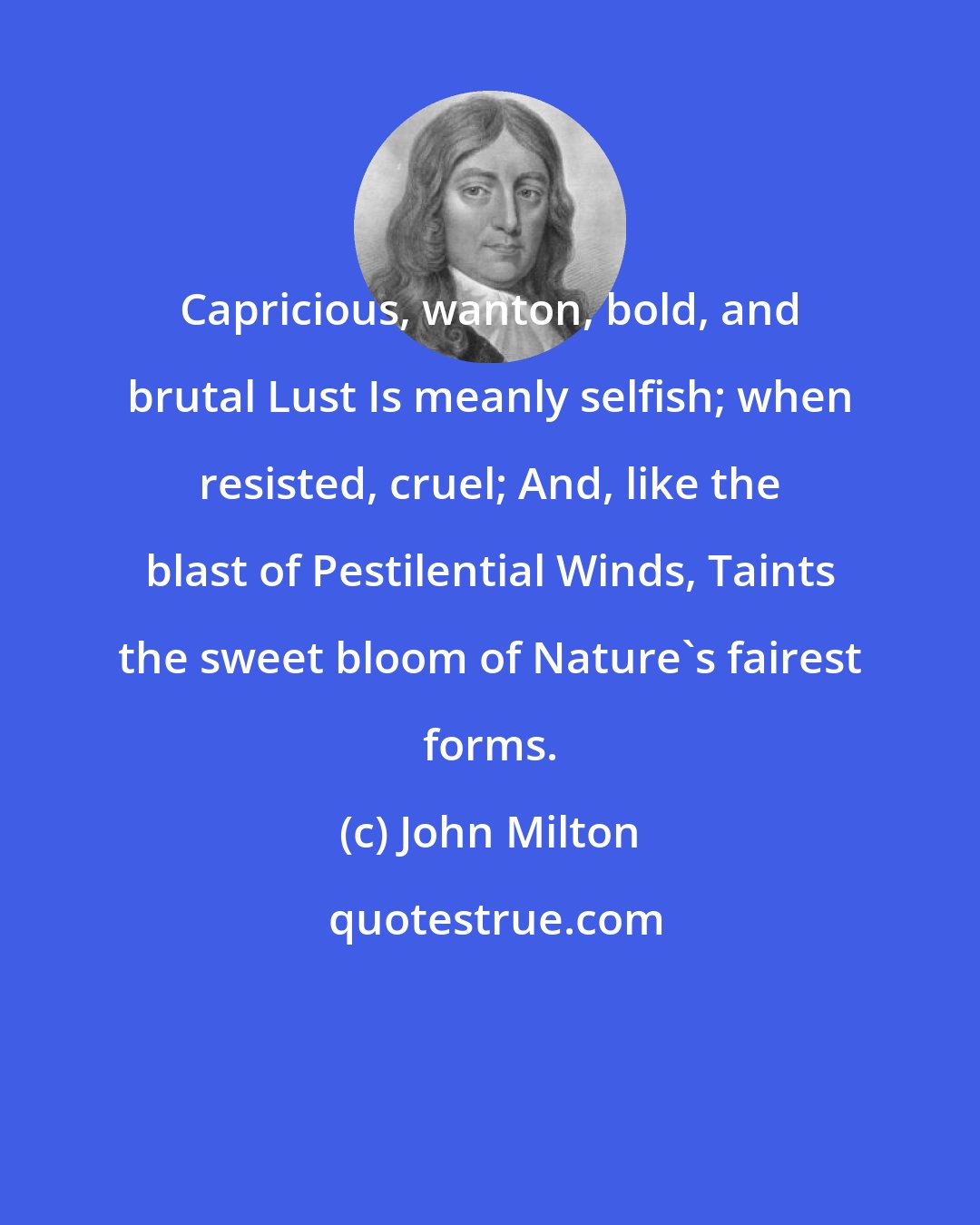John Milton: Capricious, wanton, bold, and brutal Lust Is meanly selfish; when resisted, cruel; And, like the blast of Pestilential Winds, Taints the sweet bloom of Nature's fairest forms.