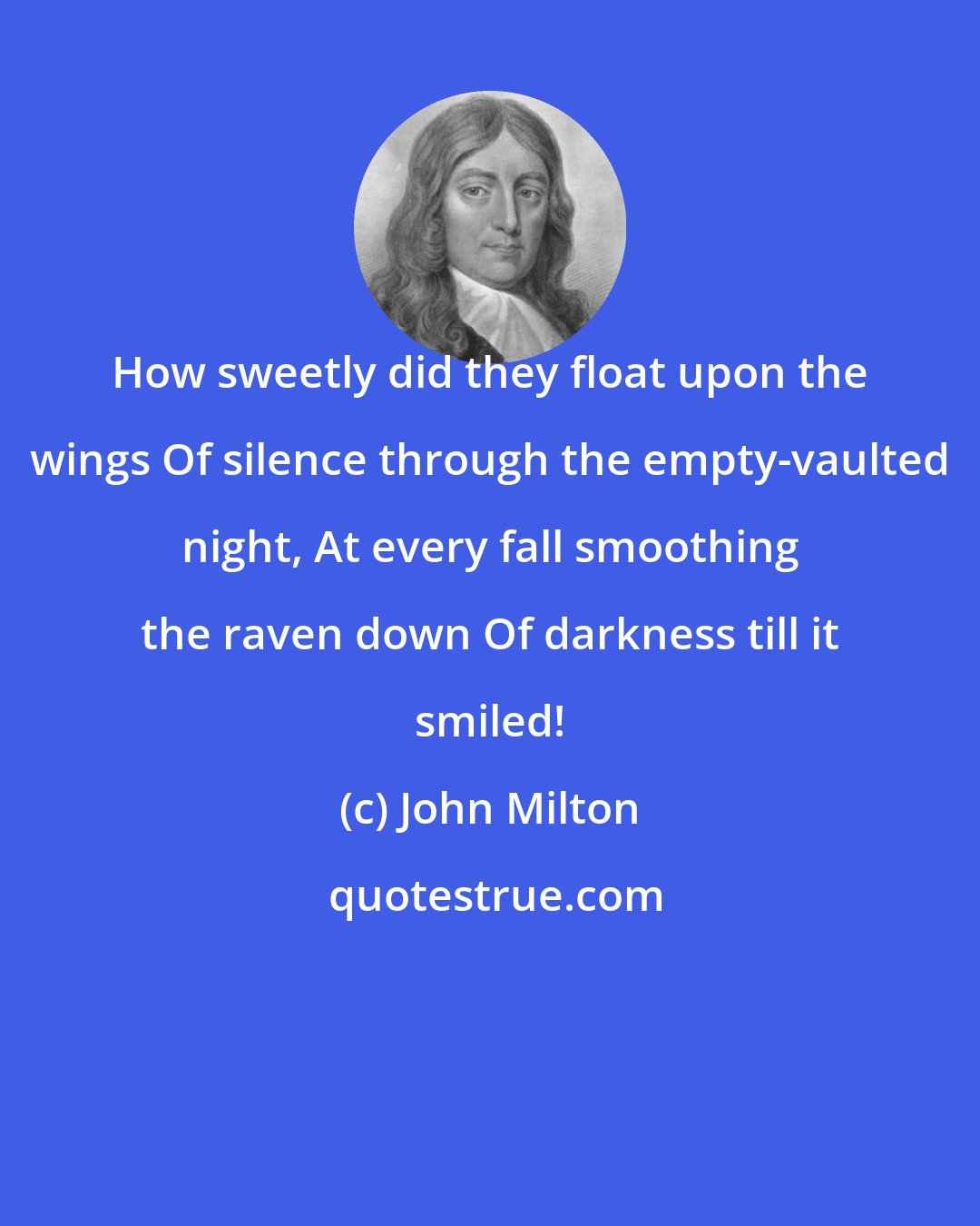 John Milton: How sweetly did they float upon the wings Of silence through the empty-vaulted night, At every fall smoothing the raven down Of darkness till it smiled!