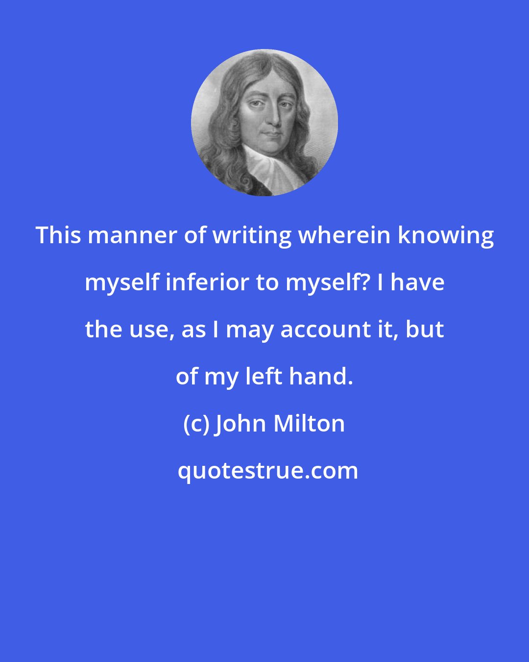 John Milton: This manner of writing wherein knowing myself inferior to myself? I have the use, as I may account it, but of my left hand.