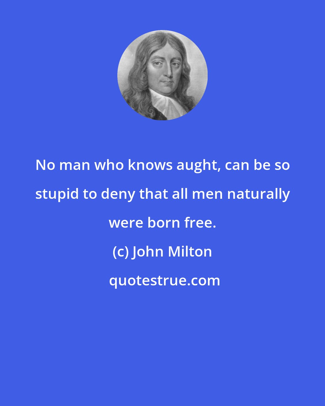 John Milton: No man who knows aught, can be so stupid to deny that all men naturally were born free.