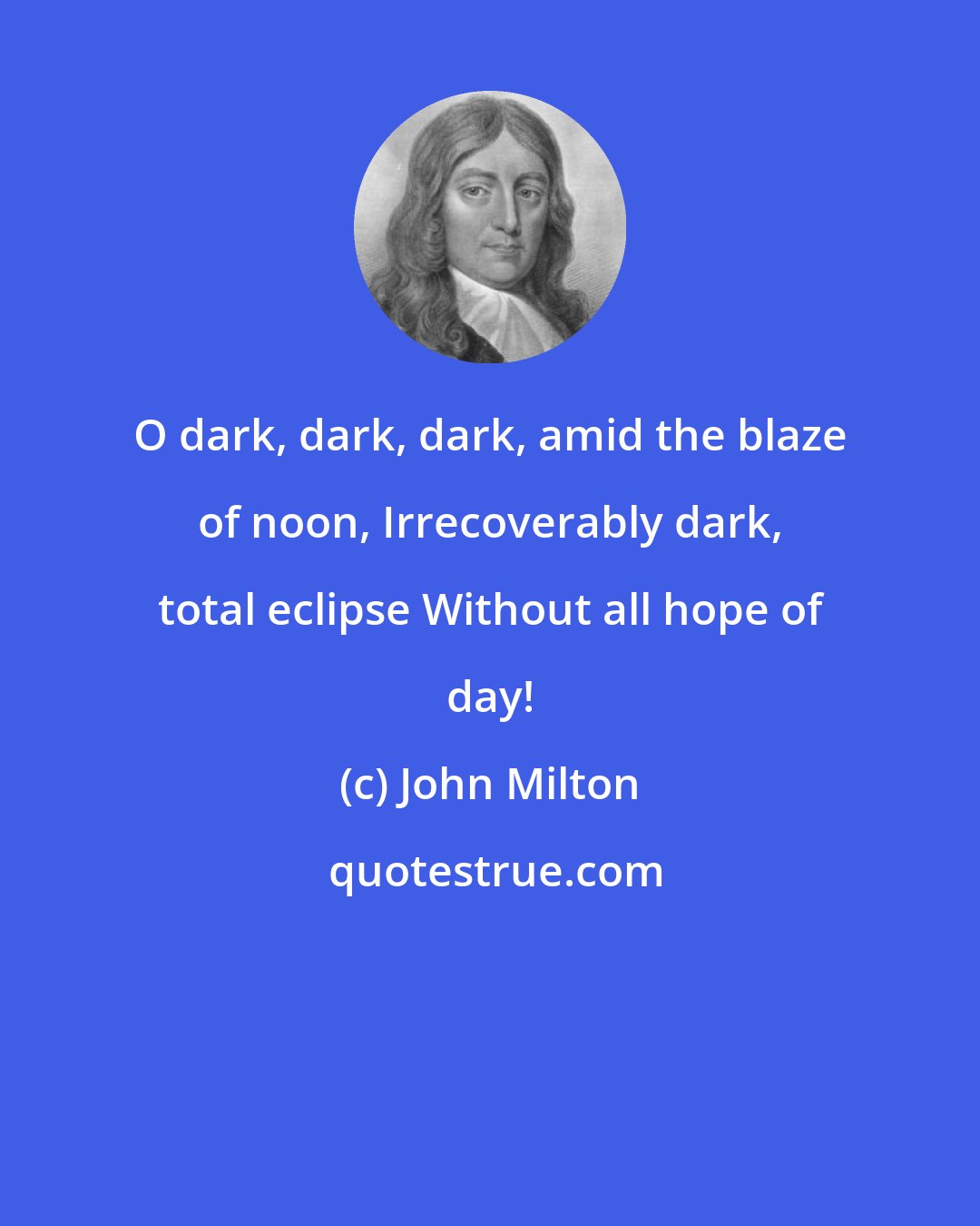 John Milton: O dark, dark, dark, amid the blaze of noon, Irrecoverably dark, total eclipse Without all hope of day!