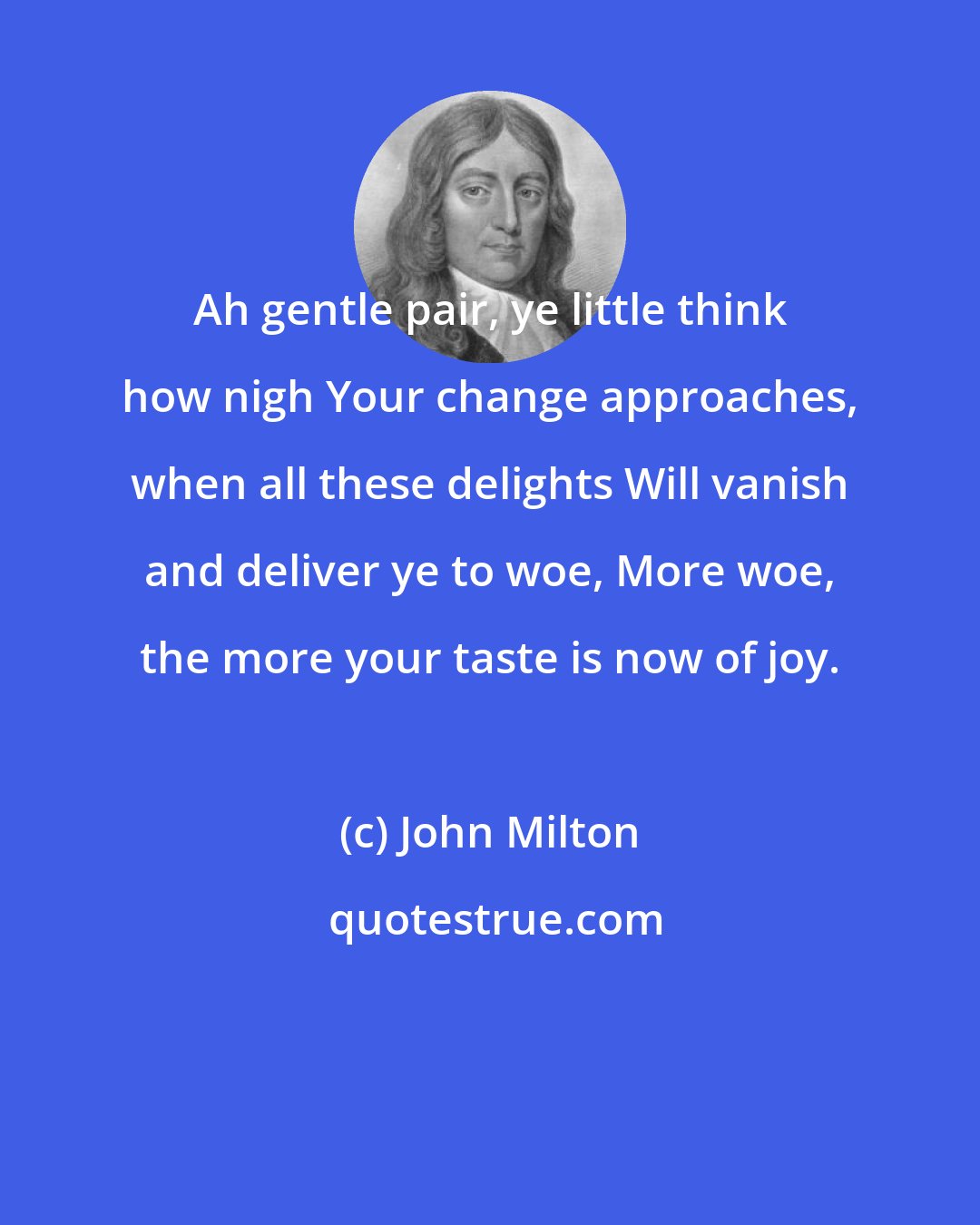 John Milton: Ah gentle pair, ye little think how nigh Your change approaches, when all these delights Will vanish and deliver ye to woe, More woe, the more your taste is now of joy.