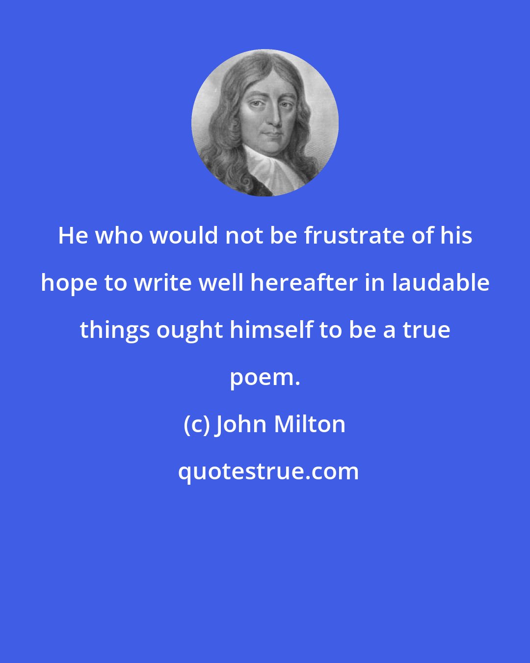 John Milton: He who would not be frustrate of his hope to write well hereafter in laudable things ought himself to be a true poem.