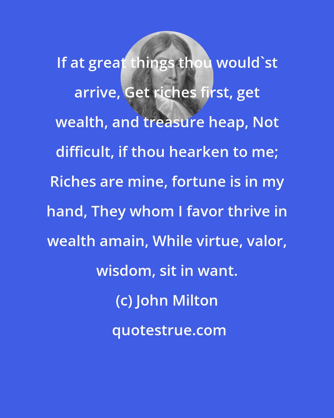 John Milton: If at great things thou would'st arrive, Get riches first, get wealth, and treasure heap, Not difficult, if thou hearken to me; Riches are mine, fortune is in my hand, They whom I favor thrive in wealth amain, While virtue, valor, wisdom, sit in want.