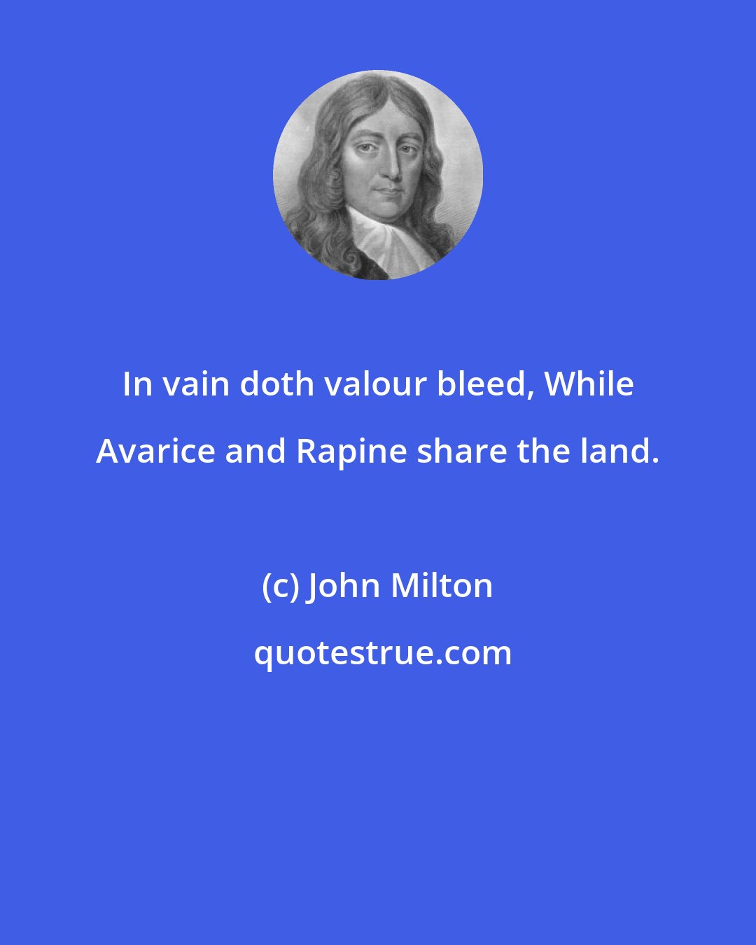 John Milton: In vain doth valour bleed, While Avarice and Rapine share the land.