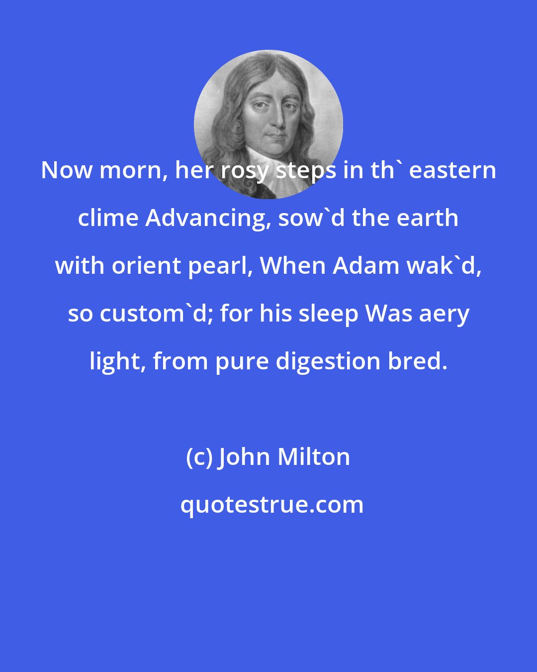 John Milton: Now morn, her rosy steps in th' eastern clime Advancing, sow'd the earth with orient pearl, When Adam wak'd, so custom'd; for his sleep Was aery light, from pure digestion bred.