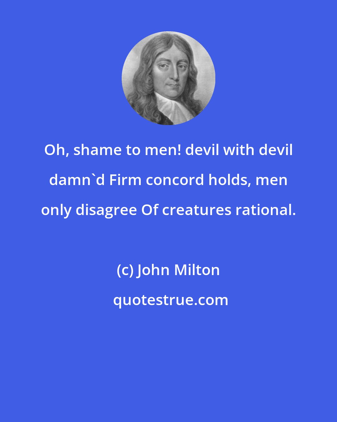 John Milton: Oh, shame to men! devil with devil damn'd Firm concord holds, men only disagree Of creatures rational.