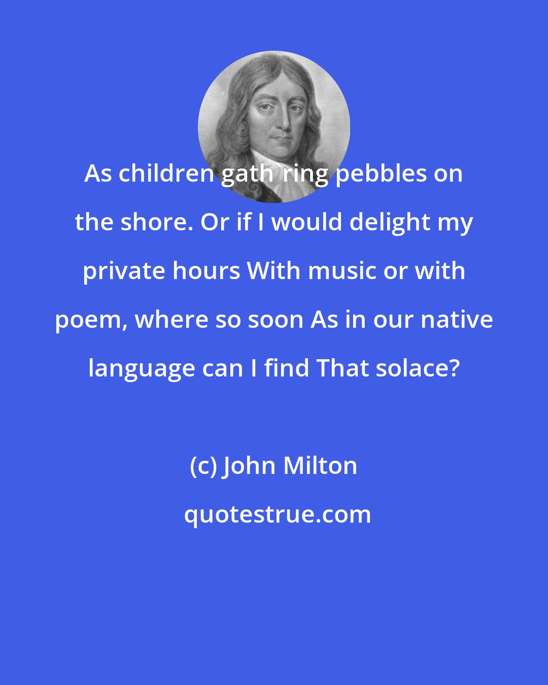 John Milton: As children gath'ring pebbles on the shore. Or if I would delight my private hours With music or with poem, where so soon As in our native language can I find That solace?