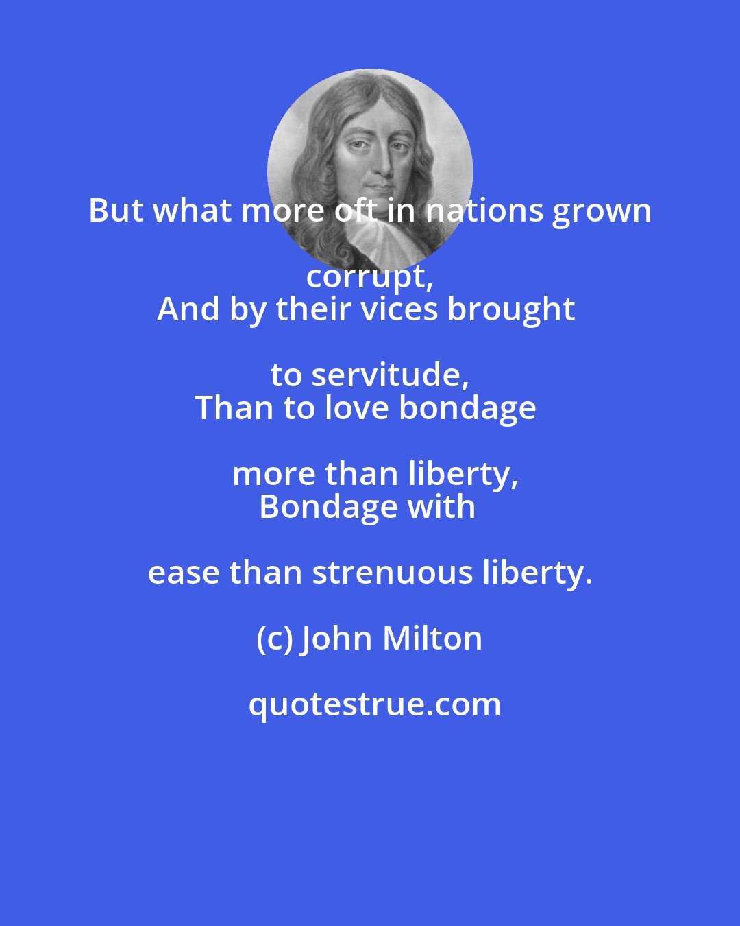 John Milton: But what more oft in nations grown corrupt, 
And by their vices brought to servitude, 
Than to love bondage more than liberty,
Bondage with ease than strenuous liberty.