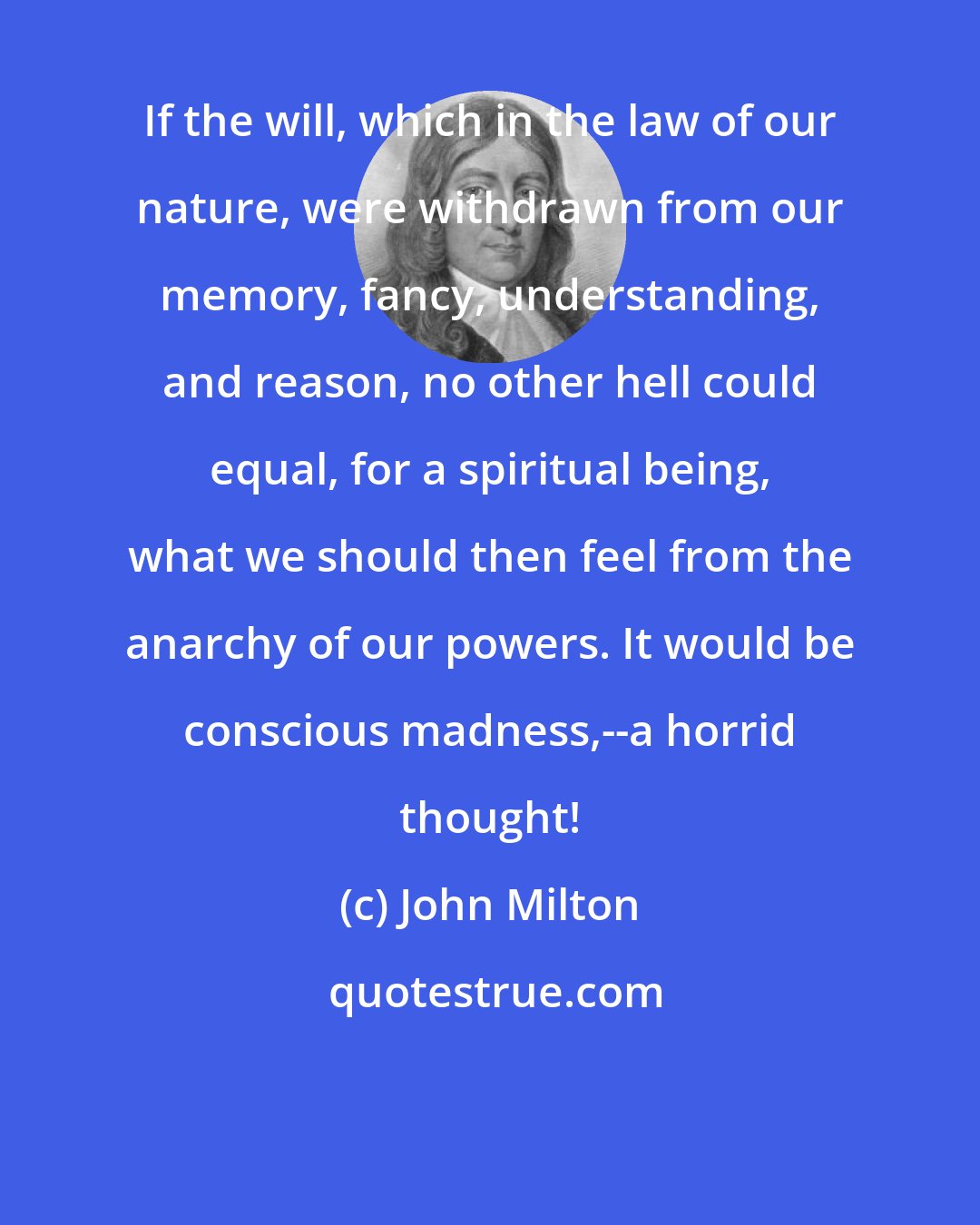 John Milton: If the will, which in the law of our nature, were withdrawn from our memory, fancy, understanding, and reason, no other hell could equal, for a spiritual being, what we should then feel from the anarchy of our powers. It would be conscious madness,--a horrid thought!