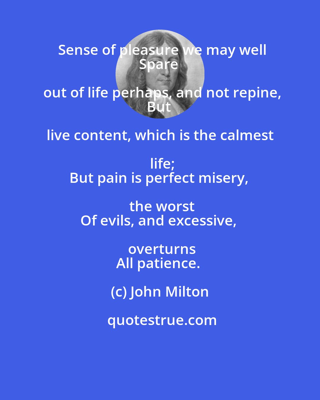 John Milton: Sense of pleasure we may well
Spare out of life perhaps, and not repine,
But live content, which is the calmest life;
But pain is perfect misery, the worst
Of evils, and excessive, overturns
All patience.