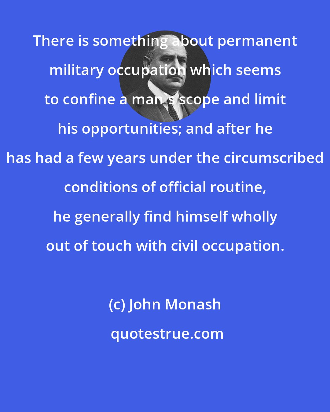 John Monash: There is something about permanent military occupation which seems to confine a man's scope and limit his opportunities; and after he has had a few years under the circumscribed conditions of official routine, he generally find himself wholly out of touch with civil occupation.