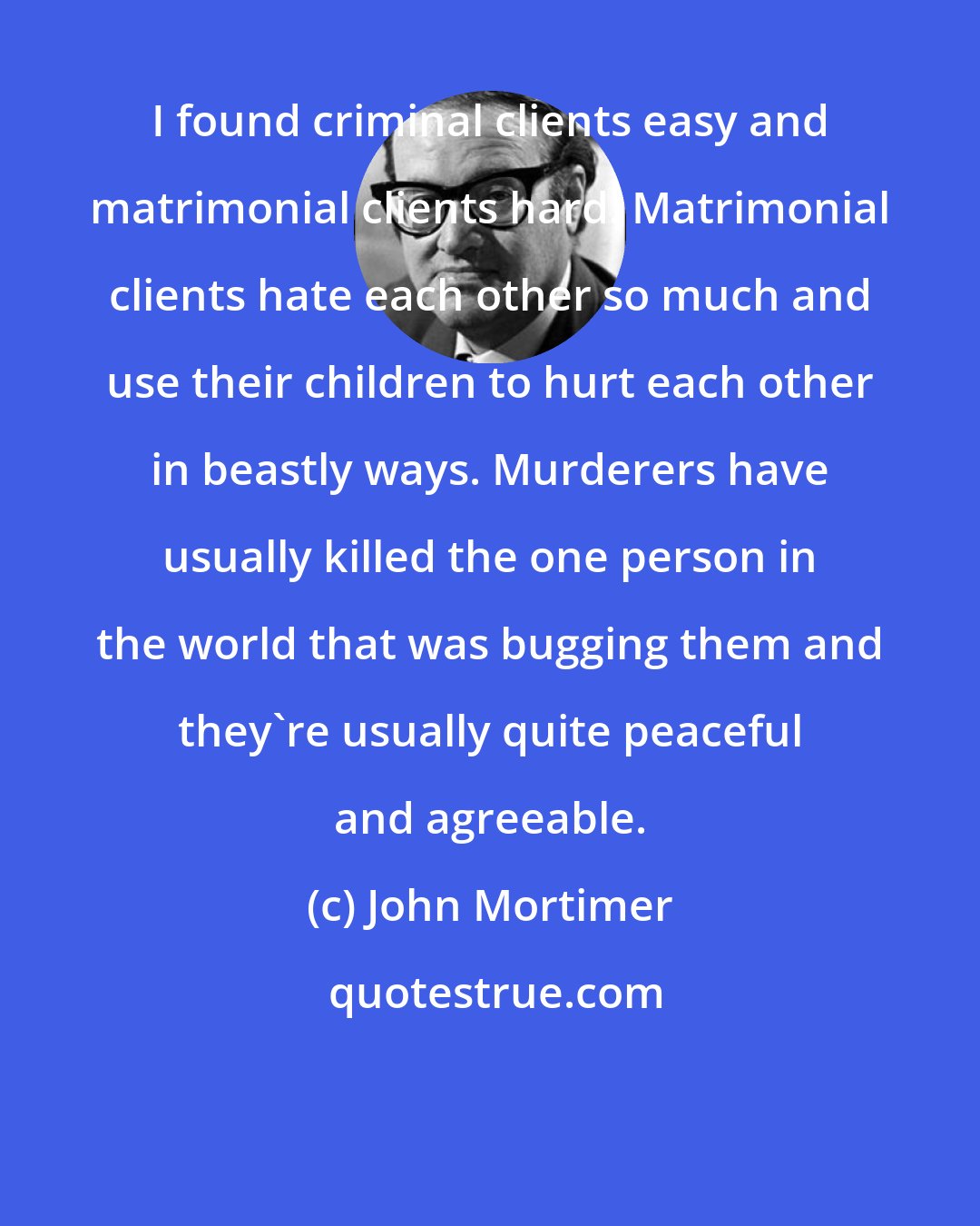 John Mortimer: I found criminal clients easy and matrimonial clients hard. Matrimonial clients hate each other so much and use their children to hurt each other in beastly ways. Murderers have usually killed the one person in the world that was bugging them and they're usually quite peaceful and agreeable.