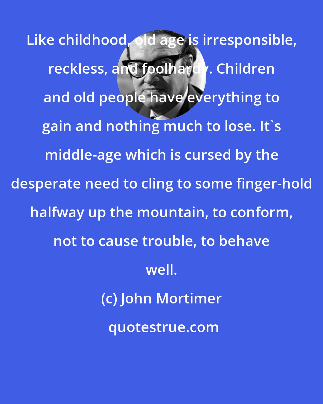 John Mortimer: Like childhood, old age is irresponsible, reckless, and foolhardy. Children and old people have everything to gain and nothing much to lose. It's middle-age which is cursed by the desperate need to cling to some finger-hold halfway up the mountain, to conform, not to cause trouble, to behave well.