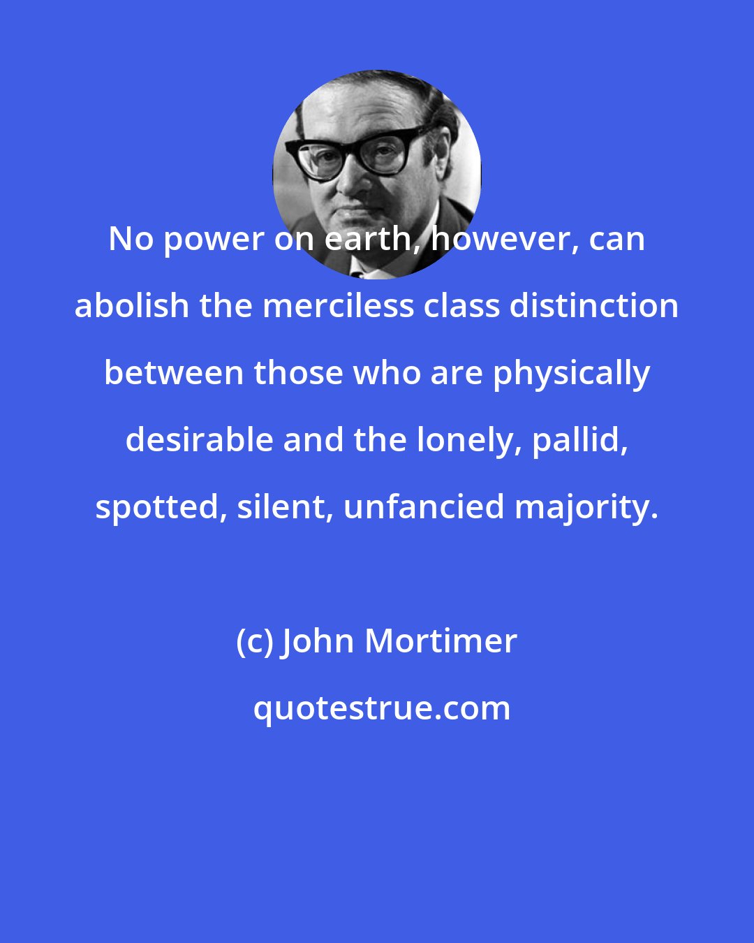 John Mortimer: No power on earth, however, can abolish the merciless class distinction between those who are physically desirable and the lonely, pallid, spotted, silent, unfancied majority.