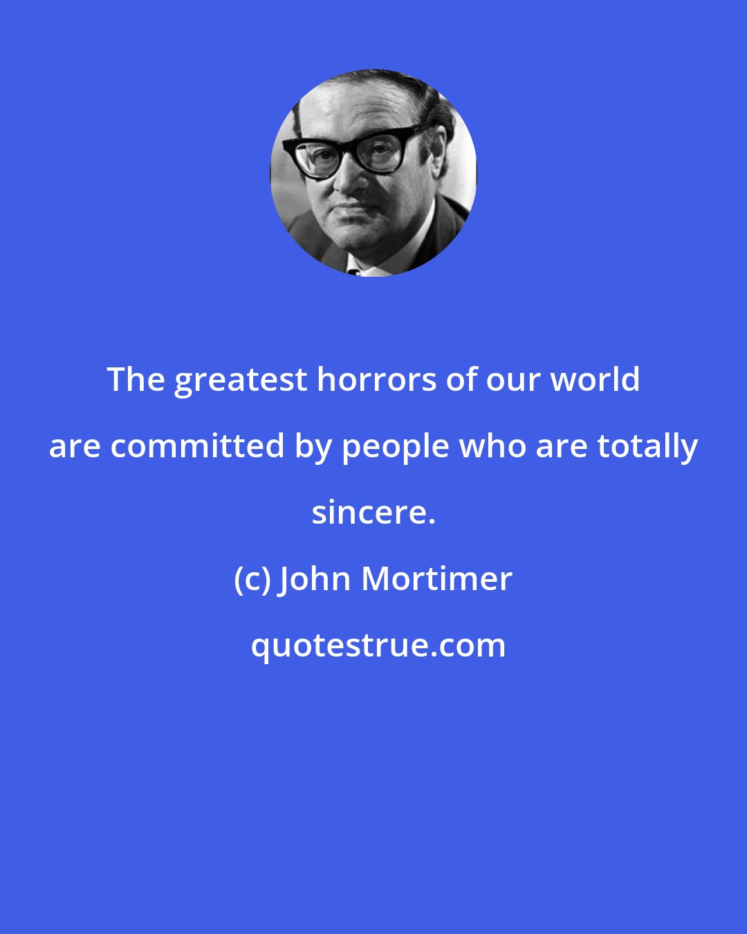 John Mortimer: The greatest horrors of our world are committed by people who are totally sincere.