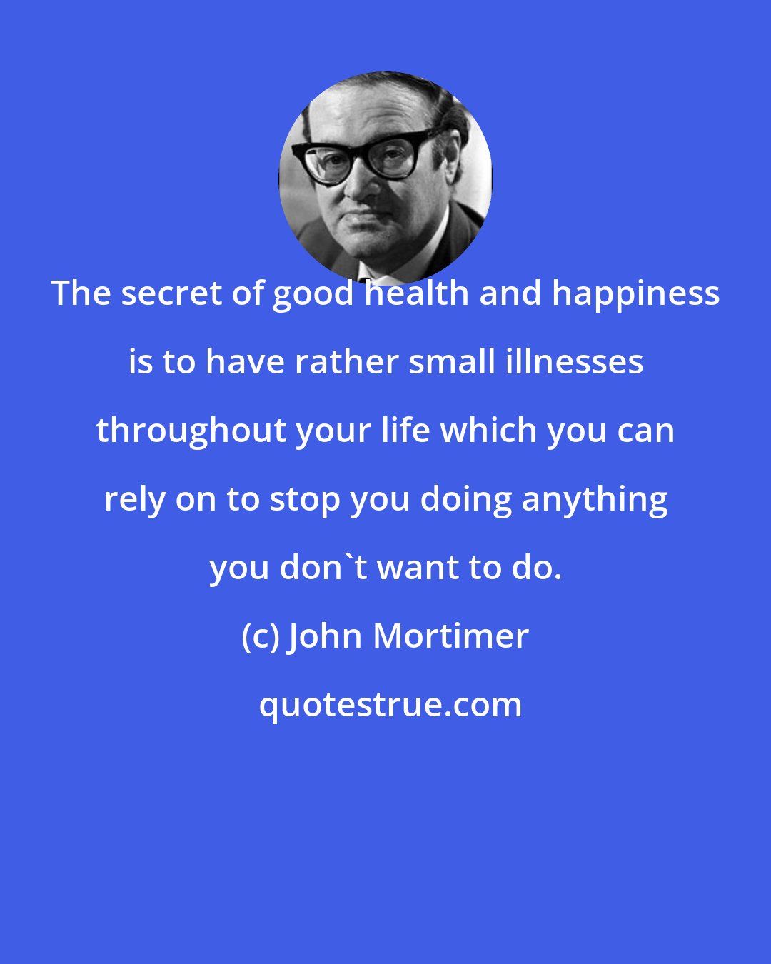 John Mortimer: The secret of good health and happiness is to have rather small illnesses throughout your life which you can rely on to stop you doing anything you don't want to do.