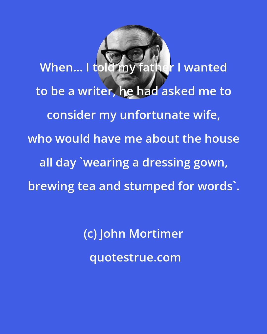 John Mortimer: When... I told my father I wanted to be a writer, he had asked me to consider my unfortunate wife, who would have me about the house all day 'wearing a dressing gown, brewing tea and stumped for words'.