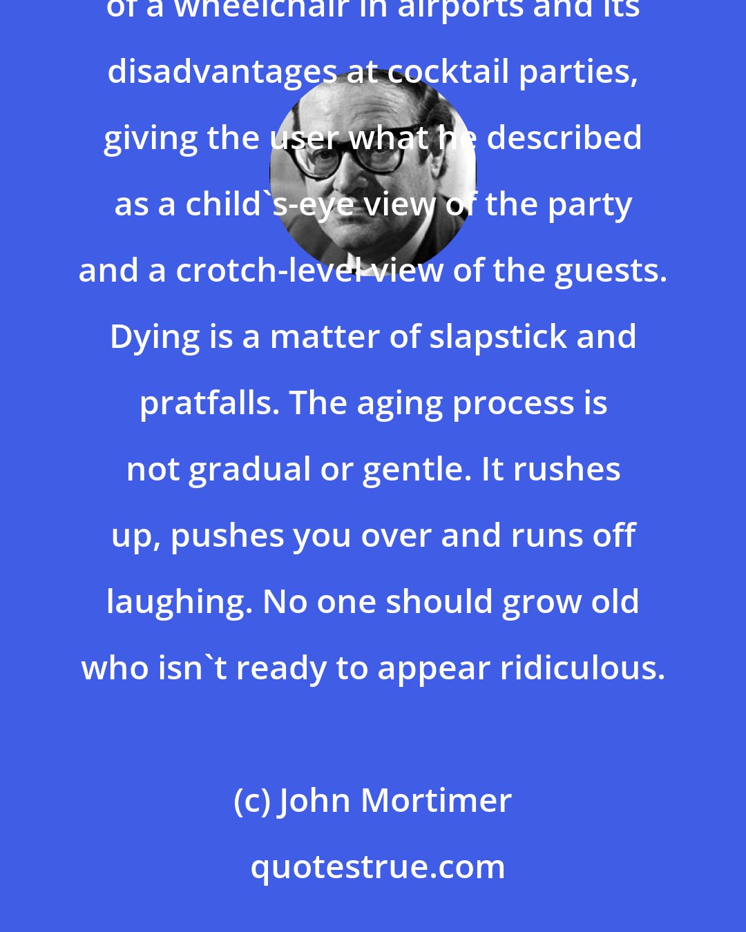 John Mortimer: Writing about the indignities of old age: the daunting stairway to the restaurant restroom, the benefits of a wheelchair in airports and its disadvantages at cocktail parties, giving the user what he described as a child's-eye view of the party and a crotch-level view of the guests. Dying is a matter of slapstick and pratfalls. The aging process is not gradual or gentle. It rushes up, pushes you over and runs off laughing. No one should grow old who isn't ready to appear ridiculous.