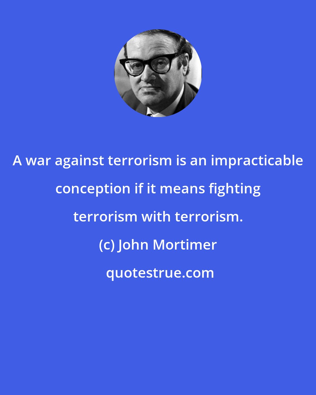 John Mortimer: A war against terrorism is an impracticable conception if it means fighting terrorism with terrorism.