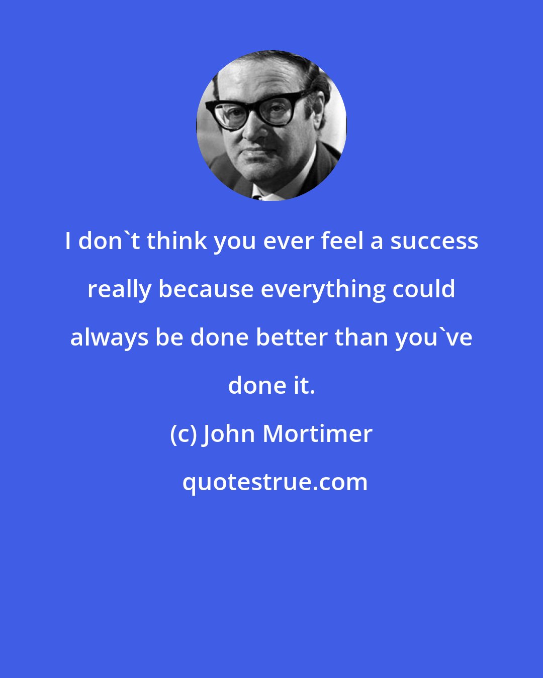 John Mortimer: I don't think you ever feel a success really because everything could always be done better than you've done it.