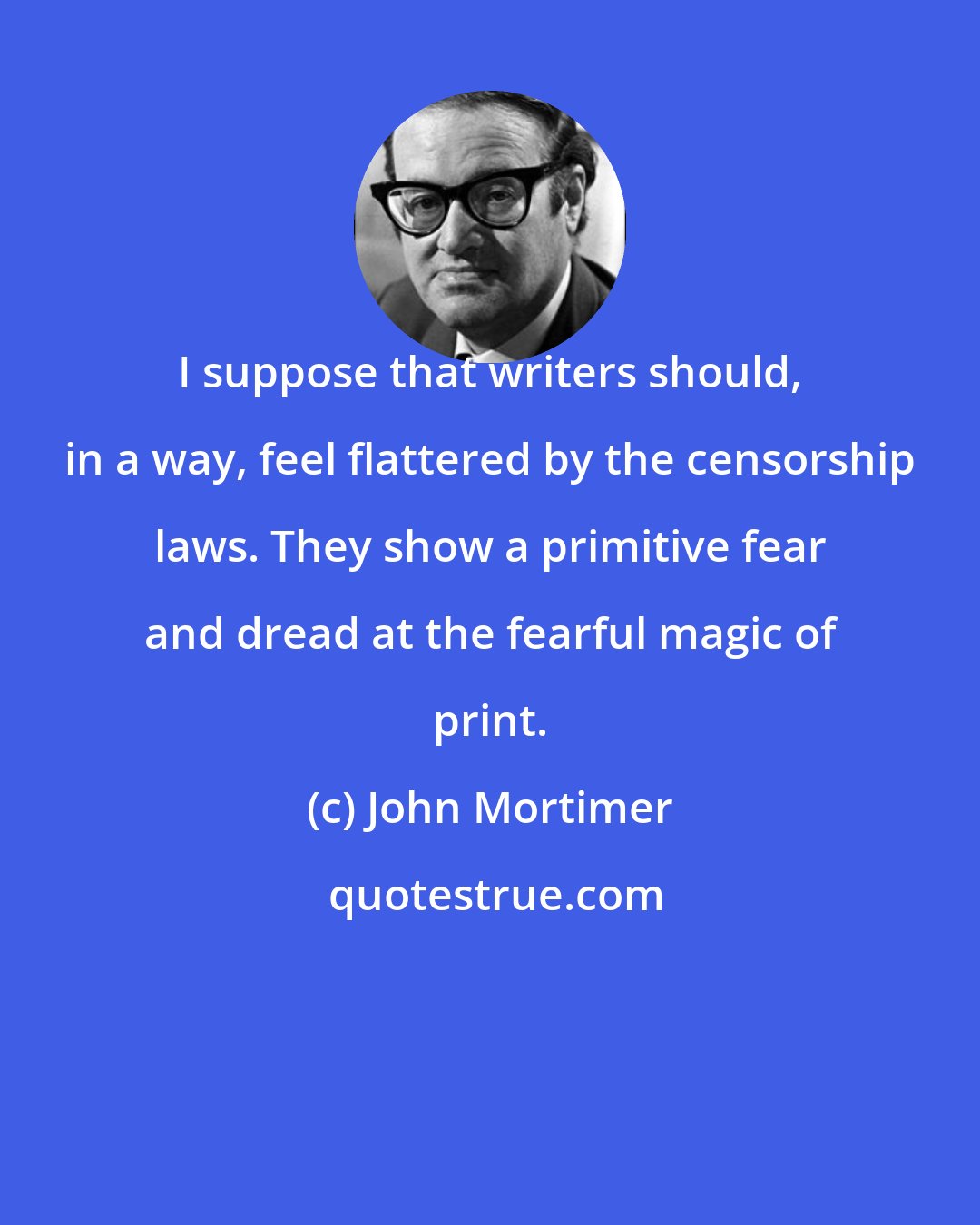 John Mortimer: I suppose that writers should, in a way, feel flattered by the censorship laws. They show a primitive fear and dread at the fearful magic of print.