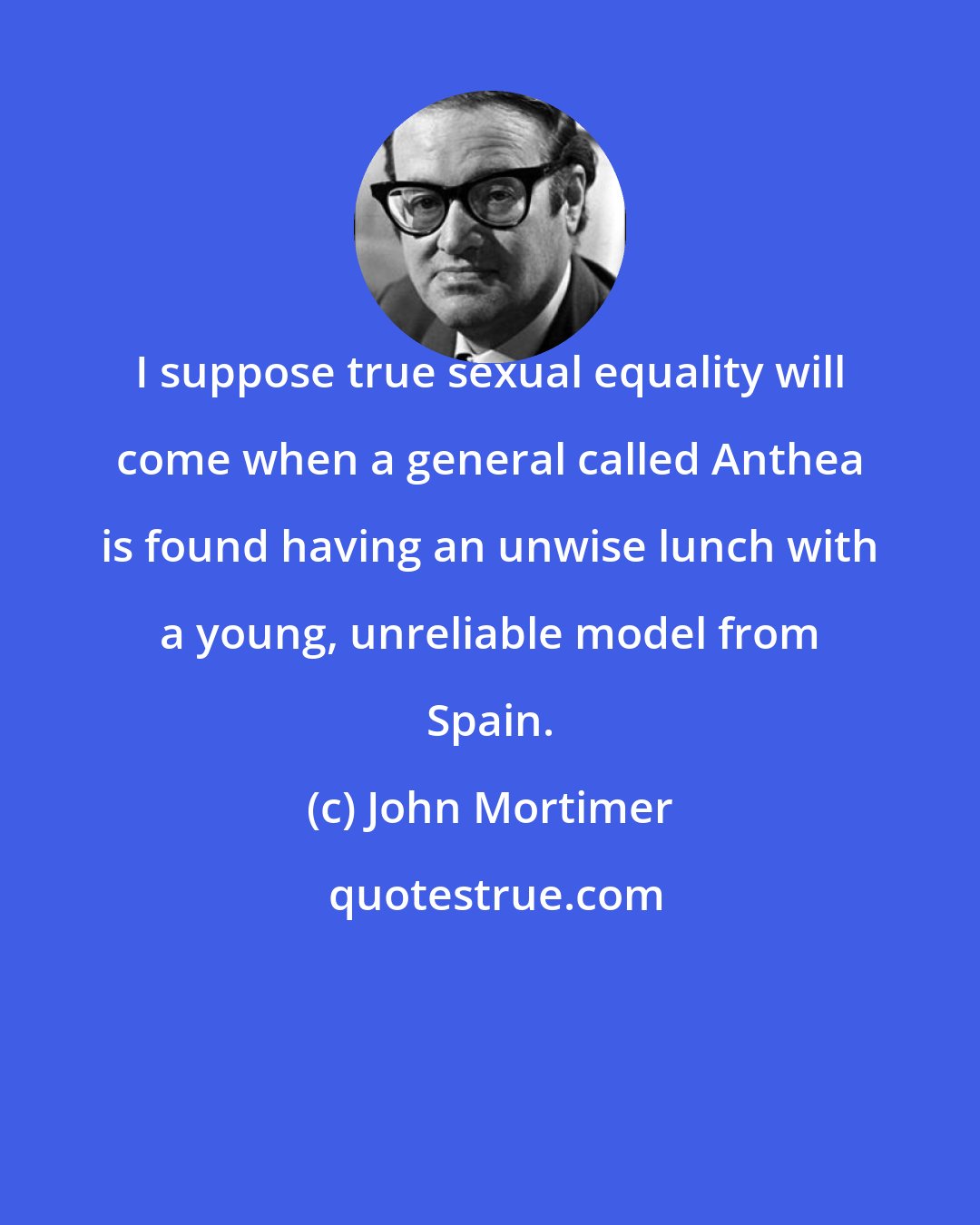 John Mortimer: I suppose true sexual equality will come when a general called Anthea is found having an unwise lunch with a young, unreliable model from Spain.