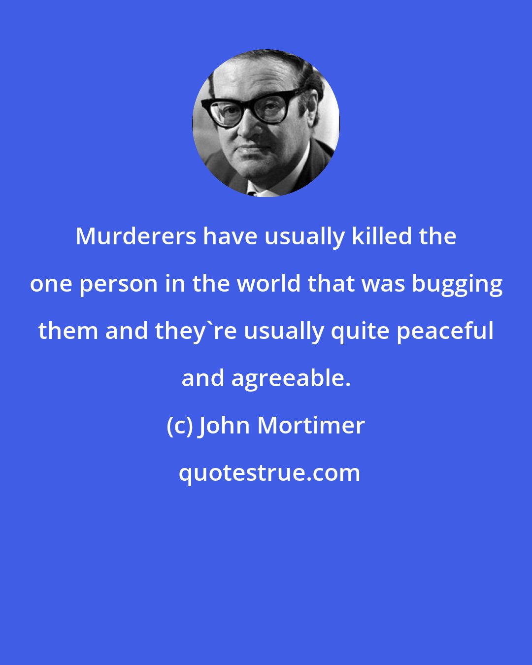 John Mortimer: Murderers have usually killed the one person in the world that was bugging them and they're usually quite peaceful and agreeable.