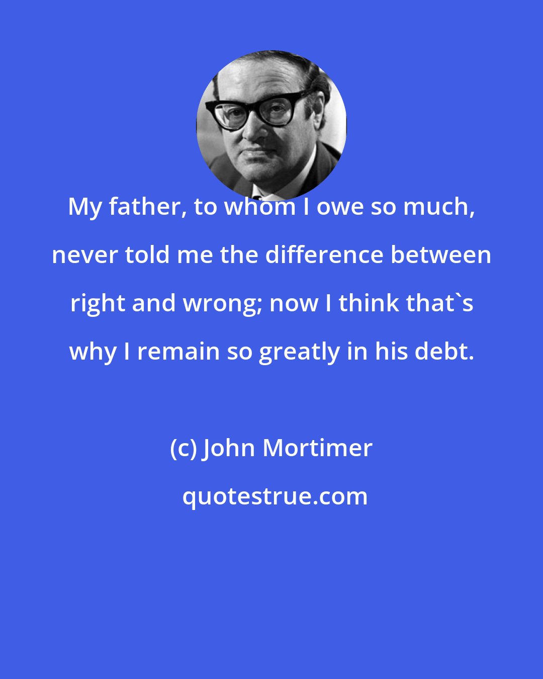 John Mortimer: My father, to whom I owe so much, never told me the difference between right and wrong; now I think that's why I remain so greatly in his debt.