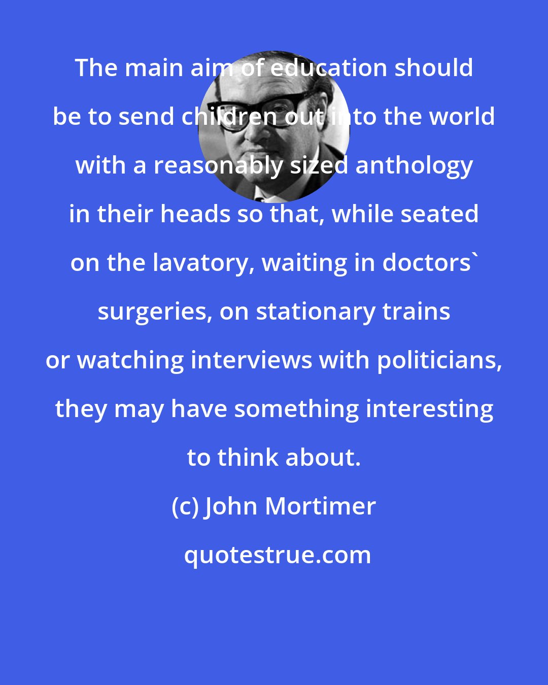 John Mortimer: The main aim of education should be to send children out into the world with a reasonably sized anthology in their heads so that, while seated on the lavatory, waiting in doctors' surgeries, on stationary trains or watching interviews with politicians, they may have something interesting to think about.